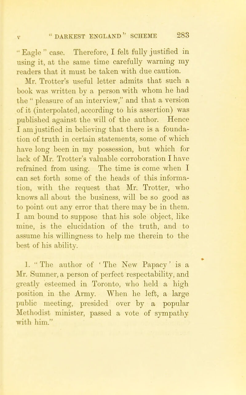 “ Eagle ” case. Therefore, I felt fully justified in using it, at the same time carefully warning my readers that it must be taken with due caution. Mr. Trotter’s useful letter admits that such a book was written by a person with whom he had the “ pleasure of an interview,” and that a version of it (interpolated, according to his assertion) was pubhshed against the will of the author. Hence I am justified in believing that there is a founda- tion of truth in certain statements, some of which have long been in my possession, but which for lack of Mr. Trotter’s valuable corroboration I have refrained from using. The time is come when I can set forth some of the heads of this informa- tion, with the request that Mr. Trotter, who knows all about the business, will be so good as to point out any error that there may be in them. I am bound to suppose that his sole object, like mine, is the elucidation of the truth, and to assume his willingness to help me therein to the best of his ability. 1. “ The author of ‘ The New Papacy ’ is a Mr. Sumner, a person of perfect respectability, and greatly esteemed in Toronto, who held a high position in the Amiy. When he left, a large public meeting, presided over by a popular Methodi.st minister, passed a vote of sympathy with him.”