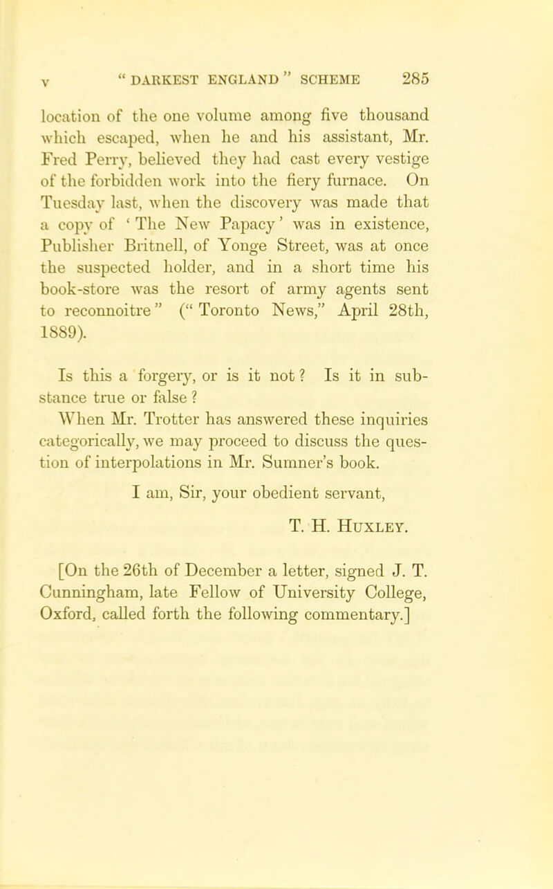 location of the one volume among five thousand which escaped, when he and his assistant, Mr. Fred Peny, believed they had cast every vestige of the forbidden work into the fiery furnace. On Tuesday last, when the discovery was made that a copy of ‘ The New Papacy ’ was in existence. Publisher Britnell, of Yonge Street, was at once the suspected holder, and in a short time his book-store was the resort of army agents sent to reconnoitre” (“Toronto News,” April 28th, 1889). Is this a forgery, or is it not ? Is it in sub- stance tine or false ? When Mr. Trotter has answered these inquiries categorically, we may proceed to discuss the ques- tion of interpolations in Mr. Sumner’s book. I am. Sir, your obedient servant, T. H. Huxley. [On the 26th of December a letter, signed J. T. Cunningham, late Fellow of University College, Oxford, called forth the following commentary.]