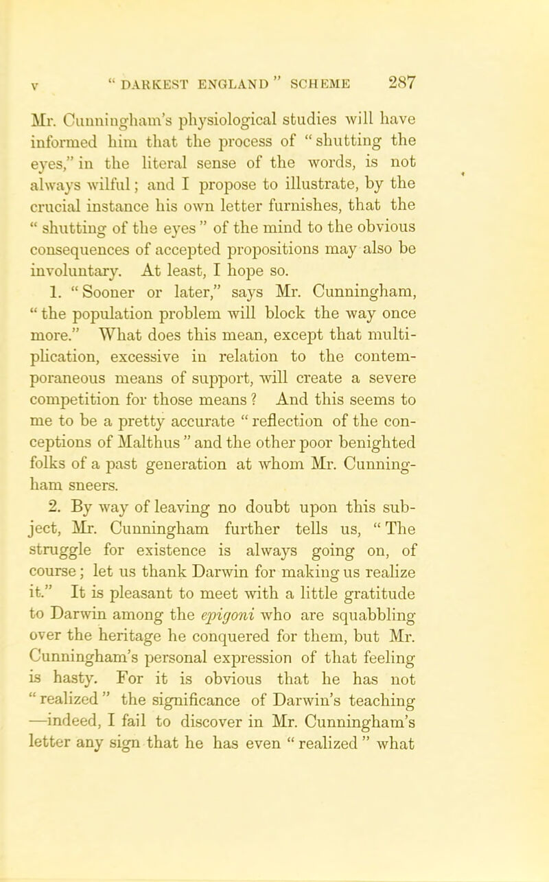 Mr. Cuuningham’s physiological studies will have informed him that the process of “shutting the eyes,” in the literal sense of the words, is not always wilful; and I propose to illustrate, by the crucial instance his own letter furnishes, that the “ shutting of the eyes ” of the mind to the obvious consequences of accepted propositions may also be involuntary. At least, I hope so. 1. “ Sooner or later,” says Mr. Cunningham, “ the population problem will block the way once more.” What does this mean, except that multi- phcation, excessive in relation to the contem- poraneous means of support, will create a severe competition for those means ? And this seems to me to be a pretty accurate “ reflection of the con- ceptions of Malthus ” and the other poor benighted folks of a past generation at whom Mr. Cunning- ham sneers. 2. By way of leaving no doubt upon this sub- ject, Mr. Cunningham further tells us, “ The struggle for existence is always going on, of course; let us thank Darwin for making us realize it.” It is pleasant to meet with a little gratitude to Darwin among the epigoni who are squabbling over the heritage he conquered for them, but Mr. Cunningham’s personal exj)ression of that feeling is hasty. For it is obvious that he has not “ realized ” the significance of Darwin’s teaching —indeed, I fail to discover in Mr. Cunningham’s letter any sign that he has even “ realized ” what