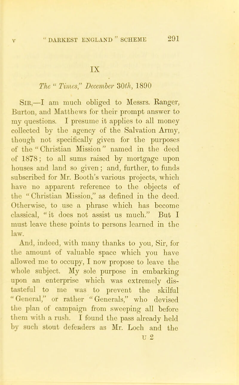 IX The “ Times,” Deeemher 30^/i, 1890 Sir,—I am much obliged to Messrs. Kanger, Burton, and Matthews for their prompt answer to my questions. I presume it applies to all money collected by the agency of the Salvation Army, though not specifically given for the purposes of the “ Christian Mission ” named in the deed of 1878; to all sums raised by mortgage upon houses and land so given; and, further, to ftinds subscribed for Mr. Booth’s various projects, which have no apparent reference to the objects of the “ Chiistian Mission ” as defined in the deed. Otherwise, to use a phrase which has become classical, “ it does not assist us much.” But I must leave these points to persons learned in the law. And, indeed, with many thanks to you. Sir, for the amount of valuable space which you have allowed me to occupy, I now propose to leave the whole subject. My sole purpose in embarking upon an enterprise which was extremely dis- tasteful to me was to prevent the skilful “ General,” or rather “ Generals,” who devised the plan of campaign from sweeping all before them with a ru.sh. I found the pass already held by such stout defenders as Mi’. Loch and the u 2