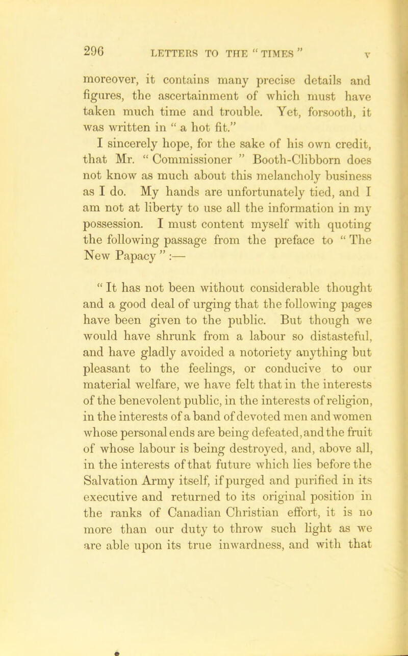 V moreover, it contains many precise details and figures, the ascertainment of which must have taken much time and trouble. Yet, forsooth, it was written in “ a hot fit.” I sincerely hope, for the sake of his own credit, that Mr. “ Commissioner ” Booth-Clibborn does not know as much about this melancholy business as I do. My hands are unfortunately tied, and I am not at liberty to use all the information in my possession. I must content myself with quoting the following passage from the preface to “ The New Papacy ” :— “ It has not been without considerable thought and a good deal of urging that the follomng pages have been given to the public. But though we would have shrunk from a labour so distasteful, and have gladly avoided a notoriety anything but pleasant to the feelings, or conducive to our material welfare, we have felt that in the interests of the benevolent public, in the interests of religion, in the interests of a band of devoted men and women whose personal ends are being defeated, and the fruit of whose labour is being destroyed, and, above all, in the interests of that future which lies before the Salvation Army itself, if purged and purified in its executive and returned to its original position in the ranks of Canadian Christian effort, it is no more than our duty to throw such light as Ave are able upon its true inwardness, and Avith that