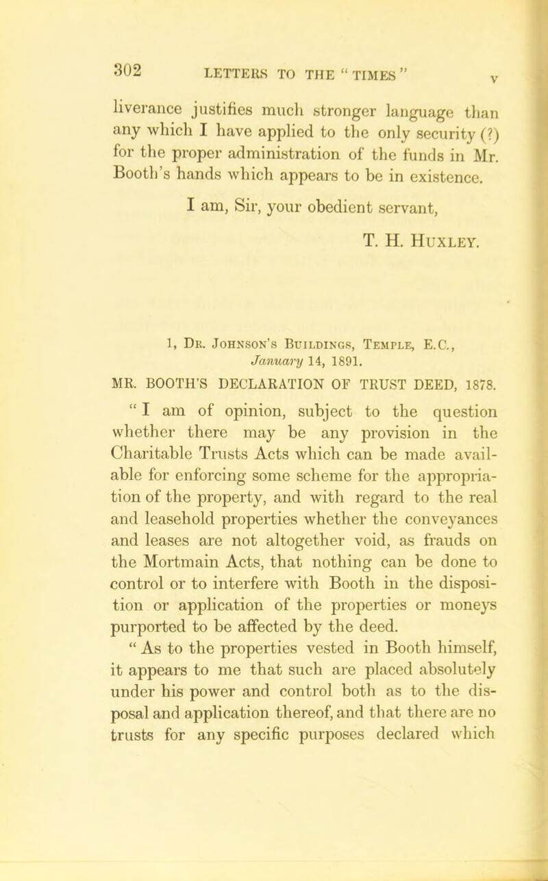 V liverance justifies much stronger language tlian any which I have applied to the only security (?) for the proper administration of the funds in Mr. Booth’s hands which appears to be in existence. I am, Sir, your obedient servant, T. H. Huxley. 1, Dr. Johkson’.s Buildings, Temple, E.C., January 14, 1891. MR. BOOTH’S DECLARATION OF TRUST DEED, 1878. “ I am of opinion, subject to the question whether there may be any provision in the Charitable Trusts Acts which can be made avail- able for enforcing some scheme for the appropiia- tion of the property, and with regard to the real and leasehold properties whether the conveyances and leases are not altogether void, as frauds on the Mortmain Acts, that nothing can be done to control or to interfere with Booth in the disposi- tion or application of the properties or moneys purported to be affected by the deed. “ As to the properties vested in Booth himself, it appears to me that such are placed absolutely under his power and control both as to the dis- posal and application thereof, and that there are no trusts for any specific purposes declared which