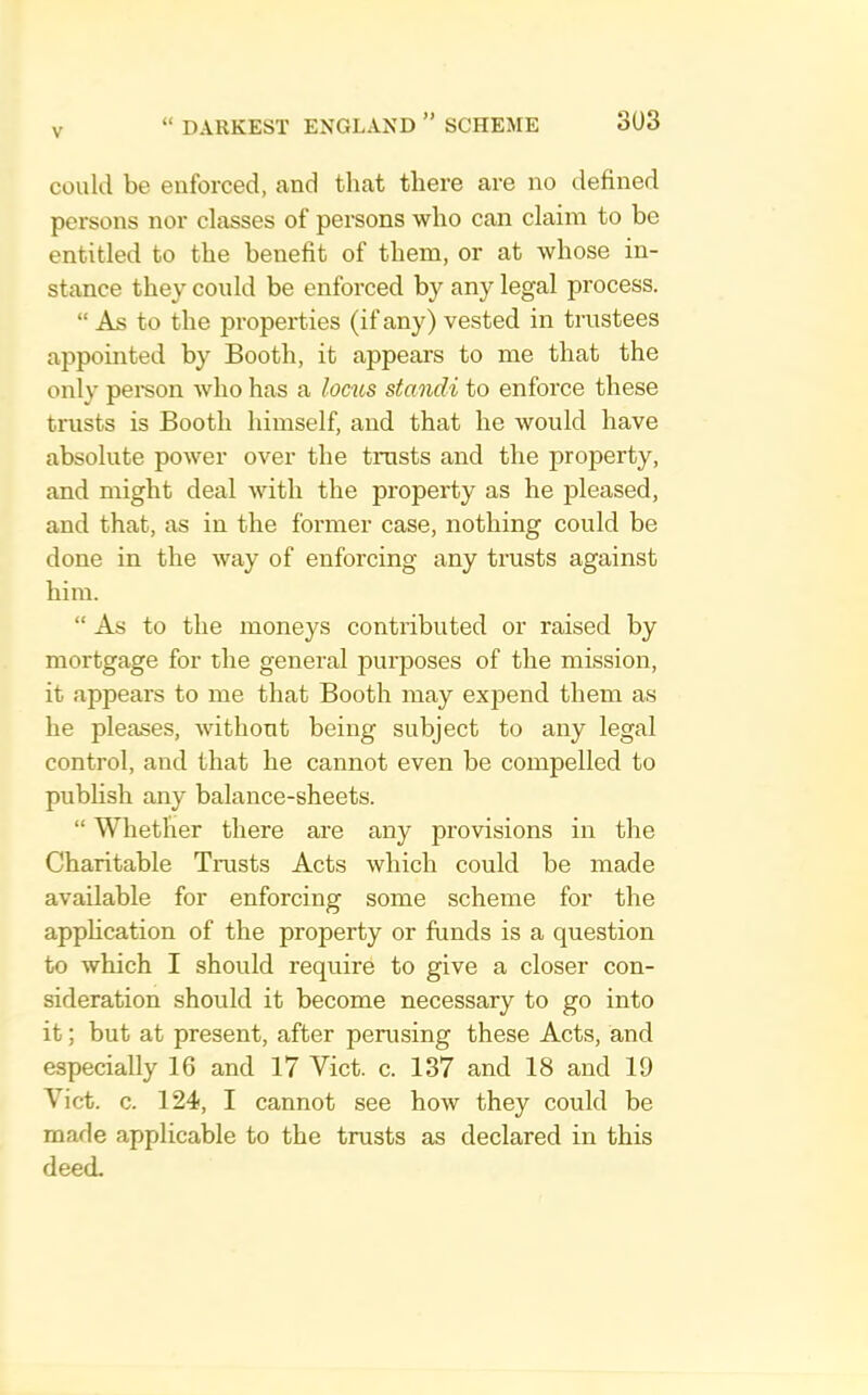 could be enforced, and that there are no defined persons nor classes of persons who can claim to be entitled to the benefit of them, or at whose in- stance they could be enforced by any legal process. “ As to the properties (if any) vested in trustees appointed by Booth, it appears to me that the only pemon who has a locus standi to enforce these trusts is Booth himself, and that he would have absolute power over the trusts and the property, and might deal with the property as he pleased, and that, as in the former case, nothing could be done in the way of enforcing any trusts against him. “ As to the moneys contributed or raised by mortgage for the general purposes of the mission, it appears to me that Booth may expend them as he pleases, without being subject to any legal control, and that he cannot even be compelled to publish any balance-sheets. “ Whether there are any provisions in the Charitable Trusts Acts which could be made available for enforcing some scheme for the apphcation of the property or funds is a question to which I should require to give a closer con- sideration should it become necessary to go into it; but at present, after perusing these Acts, and especially 16 and 17 Viet. c. 137 and 18 and 19 Viet. c. 124, I cannot see how they could be made applicable to the trusts as declared in this deed.