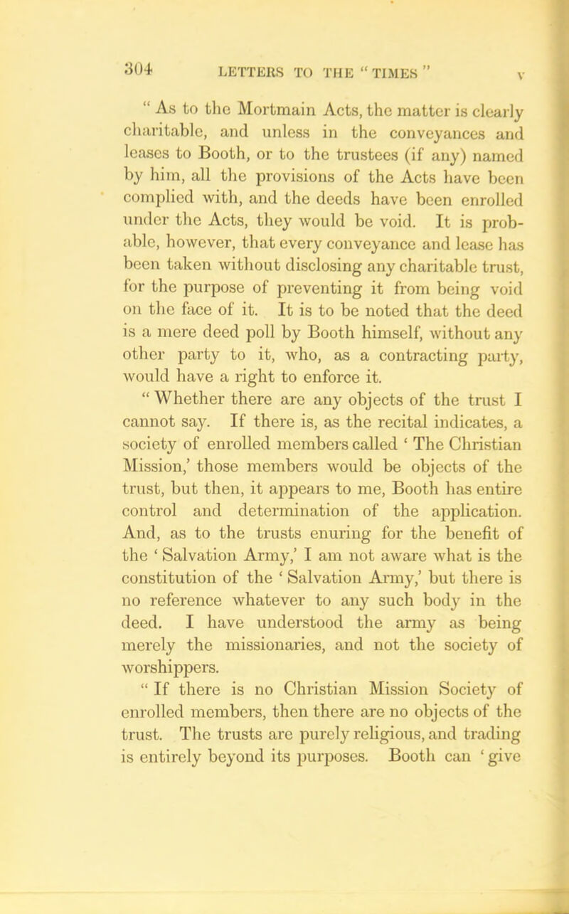 V “ As to tlic Mortmain Acts, the matter is clearly charitable, and unless in the conveyances and leases to Booth, or to the trustees (if any) named by him, all the provisions of the Acts have been complied with, and the deeds have been enrolled under the Acts, they would be void. It is prob- able, however, that every conveyance and lease has been taken without disclosing any charitable trust, for the purpose of preventing it from being void on the face of it. It is to be noted that the deed is a mere deed poll by Booth himself, without any other party to it, Avho, as a contracting party, would have a light to enforce it. “ Whether there are any objects of the trust I cannot say. If there is, as the recital indicates, a society of enrolled members called ‘ The Christian Mission,’ those members would be objects of the trust, but then, it appears to me. Booth has entire control and determination of the application. And, as to the trusts enuring for the benefit of the ‘ Salvation Army,’ I am not aware what is the constitution of the ‘ Salvation Ai'my,’ but there is no reference whatever to any such body in the deed. I have understood the army as being merely the missionaries, and not the society of worshippers. “ If there is no Christian Mission Society of enrolled members, then there are no objects of the trust. The trusts are purely religious, and trading is entirely beyond its purposes. Booth can ‘ give