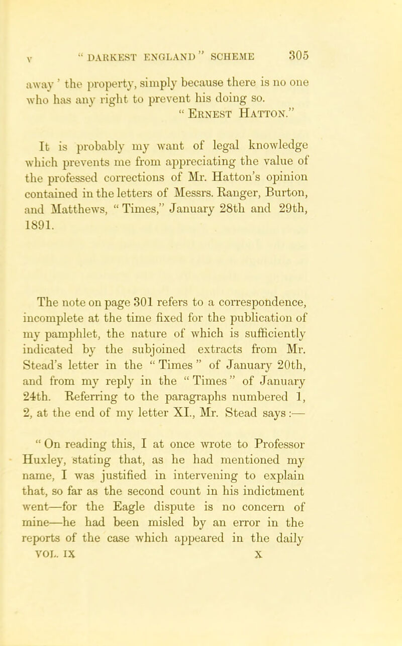 away ’ the property, simply because there is no one who has any right to prevent his doing so. “ Ernest Hatton.” It is probably my want of legal knowledge which prevents me from appreciating the value of the professed corrections of Mr. Hatton’s opinion contained in the letters of Messrs. Eanger, Burton, and Matthews, “ Times,” January 28tli and 29th, 1891. The note on page 301 refers to a correspondence, incomplete at the time fixed for the publication of my pamphlet, the nature of which is sufficiently indicated by the subjoined extracts from Mr. Stead’s letter in the “Times” of January 20th, and from my reply in the “Times” of January 24th. Beferring to the paragraphs numbered 1, 2, at the end of my letter XI., Mr. Stead says;— “ On reading this, I at once wrote to Professor Huxley, stating that, as he had mentioned my name, I was justified in intervening to explain that, so far as the second count in his indictment went—for the Eagle dispute is no concern of mine—he had been misled by an error in the reports of the case which appeared in the daily VOL. IX X