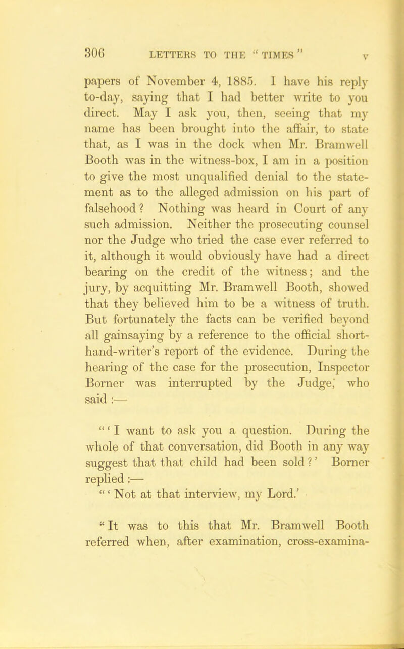 V papers of November 4, 1885. 1 have his reply to-day, saying that I had better write to you direct. May I ask you, then, seeing that my name has been brought into the affair, to state that, as I was in the dock when Mr. Brain well Booth was in the witness-box, I am in a position to give the most unqualified denial to the state- ment as to the alleged admission on his part of falsehood ? Nothing was heard in Court of any such admission. Neither the prosecuting counsel nor the Judge who tried the case ever referred to it, although it would obviously have had a direct bearing on the credit of the witness; and the jury, by acquitting Mr. Bramwell Booth, showed that they believed him to be a witness of truth. But fortunately the facts can be verified beyond all gainsaying by a reference to the official short- hand-writer’s report of the evidence. During the hearing of the case for the prosecution, In.spector Bonier was interrupted by the Judge,' who said :— “ ‘ I want to ask you a question. During the whole of that conversation, did Booth in any way suggest that that child had been sold ? ’ Bomer replied:— “ ‘ Not at that interview, my Lord.’ “ It was to this that Mr. Bramwell Booth refened when, after examination, cross-examina-