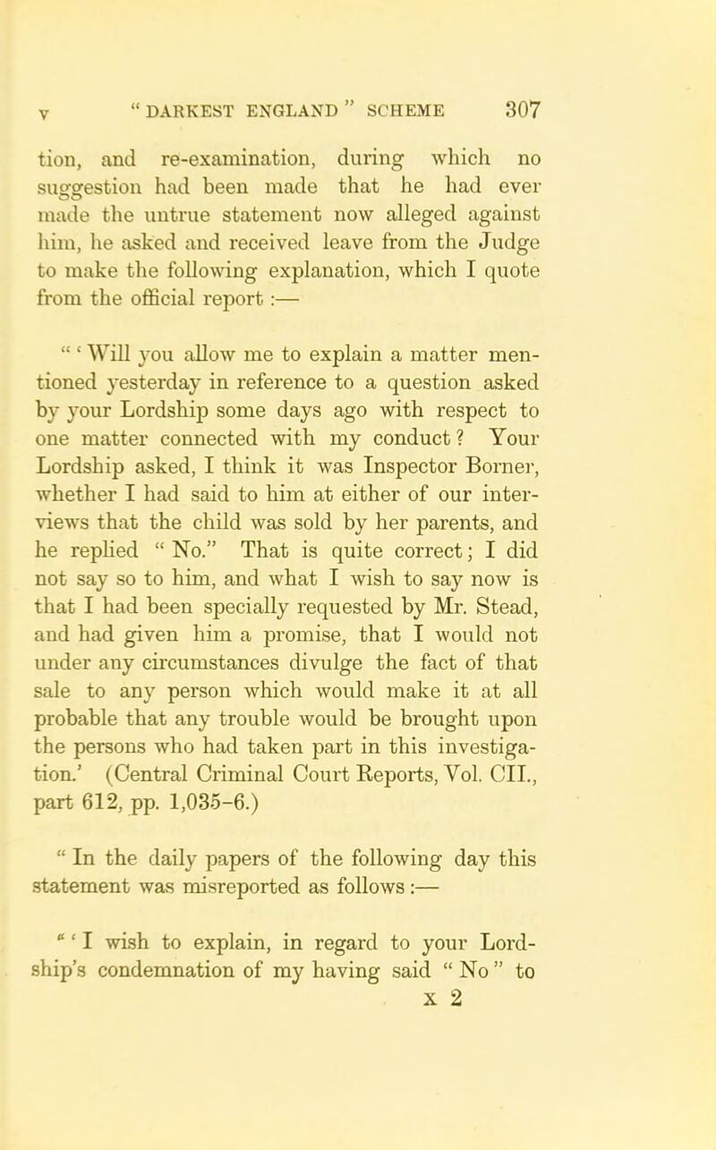 tioii, and re-examination, during which no susfsrestion had been made that he had ever made the untrue statement now alleged against him, he asked and received leave from the Judge to make the following explanation, which I quote from the official report:— “ ‘ Will you allow me to explain a matter men- tioned yesterday in reference to a question asked by your Lordship some days ago with respect to one matter connected with my conduct ? Your Lordship asked, I think it was Inspector Borner, whether I had said to him at either of our inter- views that the child was sold by her parents, and he repHed “ No.” That is quite correct; I did not say so to him, and what I wish to say now is that I had been specially requested by Mr. Stead, and had given him a promise, that I would not under any circumstances divulge the fact of that sale to any person which would make it at all probable that any trouble would be brought upon the persons who had taken part in this investiga- tion.’ (Central Criminal Court Reports, Vol. CII., part 612, pp. 1,035-6.) “ In the daily papers of the following day this statement was misreported as follows:— “ ‘ I wish to explain, in regard to your Lord- ship’s condemnation of my having said “ No ” to X 2