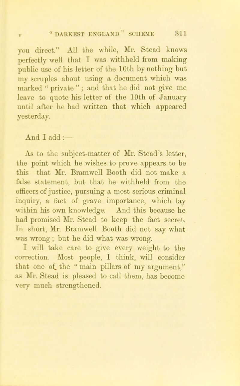 you direct.” All the while, Mr. Stead knows perfectly well that I was withheld from making public use of his letter of the 10th by nothing but my scruples about using a document which was marked “ private ” ; and that he did not give me leave to quote his letter of the 10th of January until after he had written that which appeared yesterday. And I add :— As to the subject-matter of Mr. Stead’s letter, the point which he wishes to prove appears to be this—that Mr. Bramwell Booth did not make a false statement, but that he withheld from the officers of justice, pursuing a most serious criminal inquir}^, a fact of grave importance, which lay ■svithin his OAvn knowledge. And this because he had promised Mr. Stead to keep the fact secret. In short, Mr. Bramwell Booth did not say what was -wrong; but he did what was wrong. I will take care to give every weight to the correction. Most people, I think, will consider that one of. the “ main pillars of my argument,” as Mr. Stead is pleased to call them, has become very much strengthened.