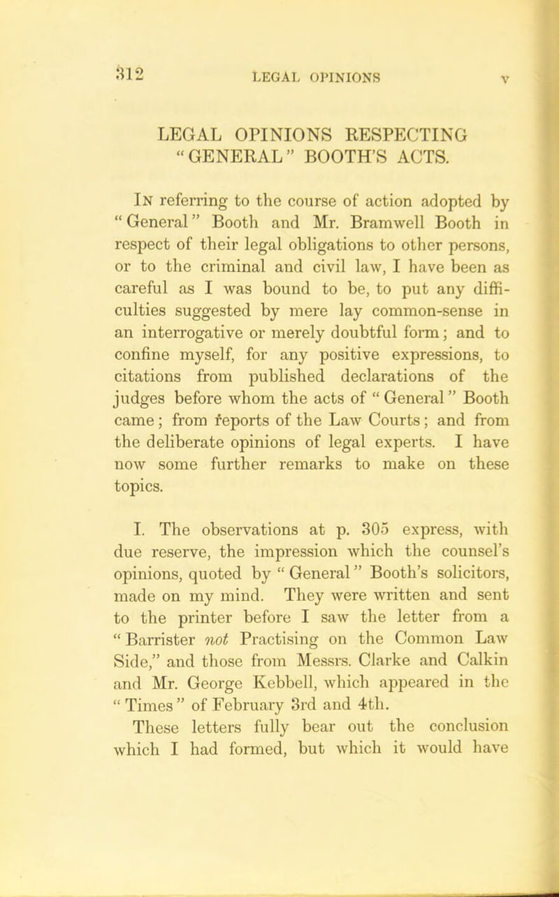 LEGAL OPINIONS RESPECTING “GENERAL” BOOTH’S ACTS. In referring to the course of action adopted by “ General ” Booth and Mr. Bramwell Booth in respect of their legal obligations to other persons, or to the criminal and civil law, I have been as careful as I was bound to be, to put any diffi- culties suggested by mere lay common-sense in an interrogative or merely doubtful form; and to confine myself, for any positive expressions, to citations from published declarations of the judges before whom the acts of “ General” Booth came; from reports of the Law Courts; and from the deliberate opinions of legal experts. I have now some further remarks to make on these topics. I. The observations at p. 305 express, with due reserve, the impression which the counsel’s opinions, quoted by “ General ” Booth’s solicitors, made on my mind. They were written and sent to the printer before I saw the letter from a “ Barrister not Practising on the Common Law Side,” and those from Messrs. Clarke and Calkin and Mr. George Kebbell, which appeared in the “ Times” of February 3rd and 4th. These letters fully bear out the conclusion which I had formed, but which it would have