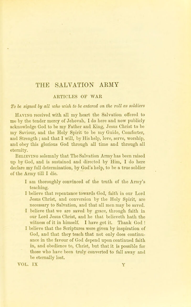 THE SALVATION ARMY AKTICLES OF WAR To he signed by all who wish to be entered on the roll as soldiers Having received with all my heart the Salvation offered to me by the tender mercy of Jehovah, I do here and now publicly acknowledge God to be my Father and King, Jesus Christ to be my Saviour, and the Holy Spirit to be my Guide, Comforter, and Strength ; and that I will, by His help, love, serve, worship, and obey this glorious God through aU time and through all eternity. Believing solemnly that The Salvation Army has been raised up by God, and is sustained and directed by Him, I do here declare my full determination, by God’s help, to be a true soldier of the Army tiU I die. I am thoroughly convinced of the truth of the Anny’s teaching. I beUeve that repentance towards God, faith in our Lord Jesus Christ, and conversion by the Holy Spirit, are necessary to Salvation, and that all men may be saved. I believe that we are saved by grace, through faith in our Lord Jesus Christ, and he that believeth hath the witness of it in himself. I have got it. Thank God ! I believe that the Scriptures were given by inspiration of God, and that they teach that not only does continu- ance in the favour of God depend upon continued faith in, and obedience to, Christ, but that it is possible for those who have been truly converted to fall away and be eternally lost.