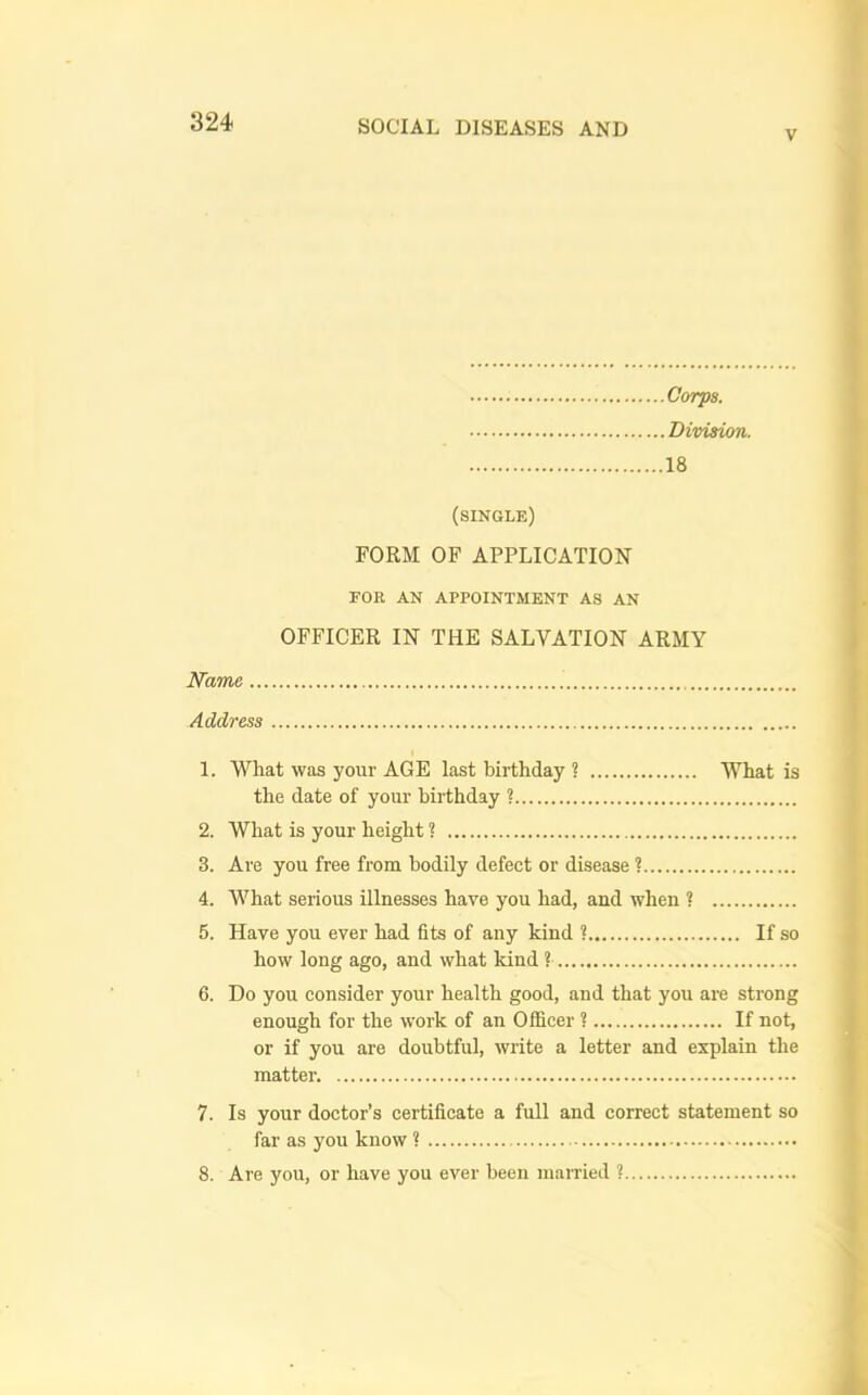 V Corps. , Division. 18 (single) FORM OF APPLICATION FOR AN APPOINTMENT AS AN OFFICER IN THE SALVATION ARMY Name Address 1. What was your AGE last birthday ? What is the date of your birthday ? 2. What is your height ? 3. Are you free from bodily defect or disease ? 4. What serious illnesses have you had, and when ? 5. Have you ever had fits of any kind ? If so how long ago, and what kind ? 6. Do you consider your health good, and that you are strong enough for the work of an Officer ? If not. or if you are doubtful, write a letter and explain the matter. 7. Is your doctor’s certificate a full and correct statement so far as you know ? 8. Are you, or have you ever been married ?