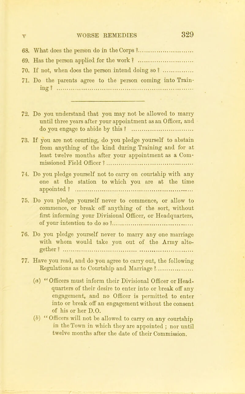 68. What does the iiereon do in the Coi-ps ? 69. Has the person applied for the work ? 70. If not, when does the person intend doing so 1 71. Do the parents agree to the person coming into Train- ing? 72. Do you understand that you may not be allowed to marry until three years after your appointment as an Officer, and do you engage to abide by this ? 73. If you are not courting, do you pledge yourself to abstain from anything of the kind during Training and for at least twelve months after your appointment as a Com- missioned Field Officer ? 74. Do you pledge yourself not to carry on courtship with any one at the station to which you are at the time appointed ? 75. Do you pledge yourself never to commence, or allow to commence, or break off anything of the sort, without first informing your Divisional Officer, or Headquarters, of your intention to do so ? 76. Do you pledge yourself never to many any one marriage with whom would take you out of the Army alto- gether? 77. Have you read, and do you agree to caiTy out, the following Regulations as to Courtship and Marriage ? (ffl) “ Officers must inform their Divisional Officer or Head- quarters of their desire to enter into or break off any engagement, and no Officer is permitted to enter into or break off an engagement without the consent of his or her D.O. (6) “ Officers will not be allowed to carry on any courtship in the Town in which they are appointed ; nor until twelve months after the date of their Commission.