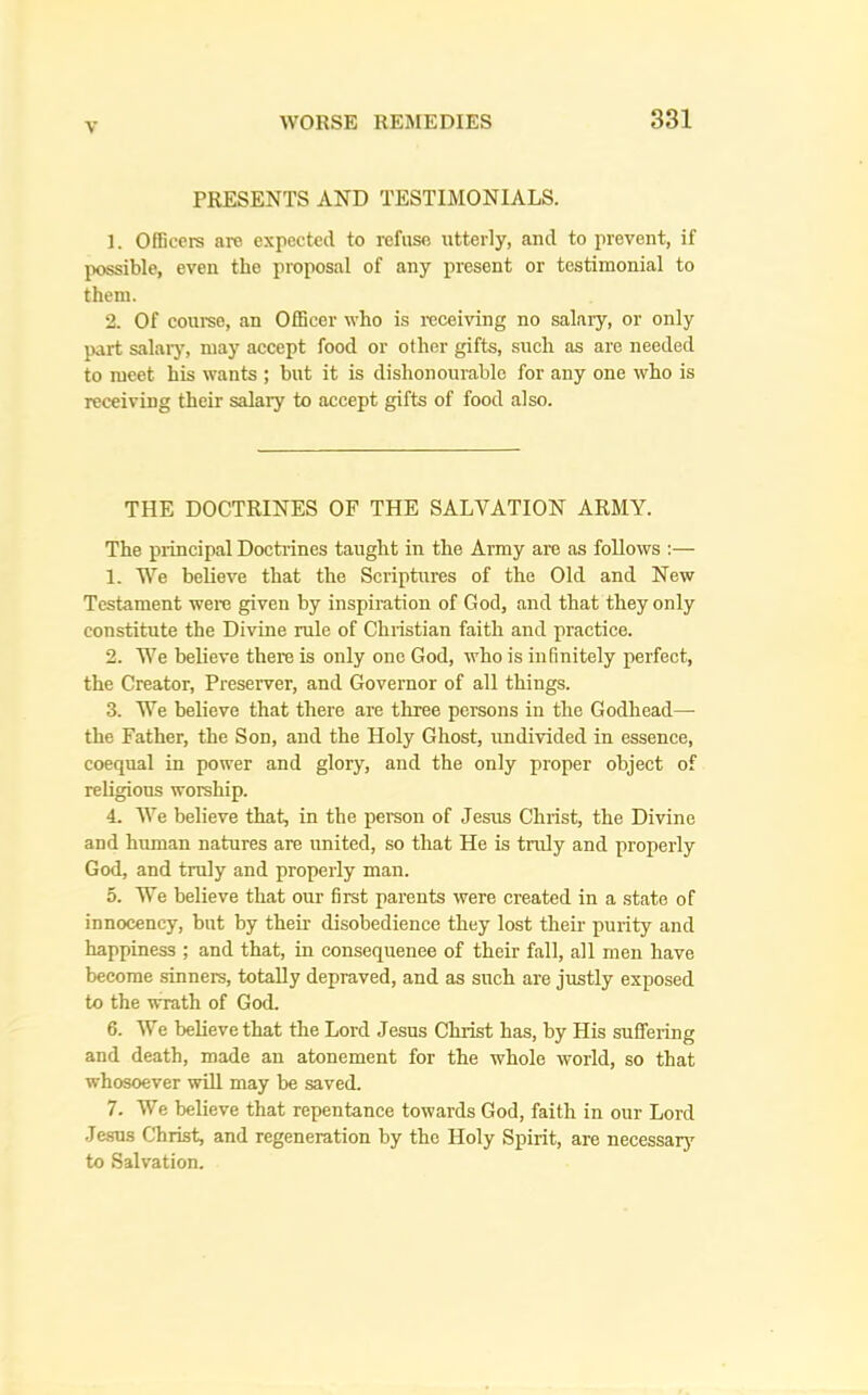 PRESENTS AND TESTIMONIALS. 1. Officers are expected to refuse utterly, and to prevent, if possible, even the proposal of any present or testimonial to them. 2. Of course, an Officer who is receiving no salary, or only part salaiy, may accept food or other gifts, such as are needed to meet his wants ; but it is dishonourable for any one who is receiving their salary to accept gifts of food also. THE DOCTRINES OF THE SALVATION ARMY. The principal Docti’ines taught in the Army are as follows :— 1. We believe that the Scriptures of the Old and New Testament were given by inspiration of God, and that they only constitute the Divine rule of Christian faith and practice. 2. We believe there is only one God, who is infinitely perfect, the Creator, Preserver, and Governor of all things. 3. We believe that there are three persons in the Godhead— the Father, the Son, and the Holy Ghost, undivided in essence, coequal in power and glory, and the only proper object of religious worship. 4. We believe that, in the person of Jesus Christ, the Divine and human natures are united, so that He is truly and properly God, and truly and properly man. 5. We believe that our first parents were created in a state of innocency, but by their- disobedience they lost their- purity and happiness ; and that, in consequenee of their fall, all merr have become sinners, totally depraved, and as such are justly exposed to the wrath of God. 6. We believe that the Lord Jesus Christ has, by His suffering and death, made an atonement for the whole world, so that whosoever will may be saved. 7. We believe that repentance towards God, faith in our Lord Jesus Christ, and regeneration by the Holy Spirit, are necessarj^ to Salvation.