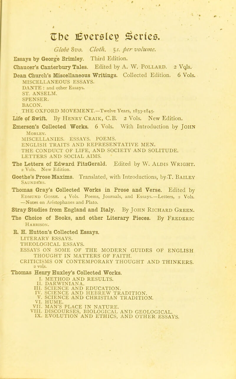 ITbe lEversIev’ Series. Globe ^vo. Cloth, ^s. per volume. Essays by George Brimley. Third Edition. Chaucer’s Canterbury Tales. Edited by A. W. Pollard. 2 Vqls. Dean Church’s Miscellaneous Writings. Collected Edition. 6 Vols. MISCELLANEOUS ESSAYS. ElANTE : and other Essays. ST. ANSELM. SPENSER. BACON. THE OXFORD MOVEMENT.—Twelve Years, 1833-1845. Life of Swift. By Henry Craik, C.B. 2 Vols. New Edition. Emerson’s Collected Works. 6 Vols. With Introduction by John Morley. MISCELLANIES. ESS.AYS. POEMS. ENGLISH TRAITS AND REPRESENTATIVE MEN. THE CONDUCT OF LIFE, AND SOCIETY AND SOLITUDE. LEITERS AND SOCIAL AIMS. The Letters of Edward FitzGerald. Edited by W. Aldis Wright. 2 Vols. New Edition. Goethe’s Prose Maxims. Translated, with Introductions, by-T. Bailey Saund^s. Thomas Gray’s Collected Works in Prose and Verse. Edited by Ed.mond Gosse. 4 Vols. Poems, Journals, and Essays.—Letters, 2 Vols. —Notes on Aristophanes and Plato. Stray Studies from England and Italy. By John Richard Green. The Choice of Books, and other Literary Pieces. By Frederic Harrison. E. H. Hutton’s Collected Essays. LITERARY ESSAYS. THEOLOGICAL ESSAYS. ESSAYS ON SOME OF THE MODERN GUIDES OF ENGLISH THOUGHT IN MATTERS OF FAITH. CRITICISMS ON CONTEMPORARY THOUGHT AND THINKERS. 2 vols. Thomas Henry Huxley’s Collected Works. I. METHOD AND RESULTS. II. DARWINIANA. III. SCIENCE AND EDUCATION. IV. SCIENCE AND HEBREW TRADITION. V. SCIENCE AND CHRISTIAN TRADITION. VL HUME. VII. MAN’S PLACE IN NATURE. VIII. DISCOURSES, BIOLOGICAL AND GEOLOGICAL.