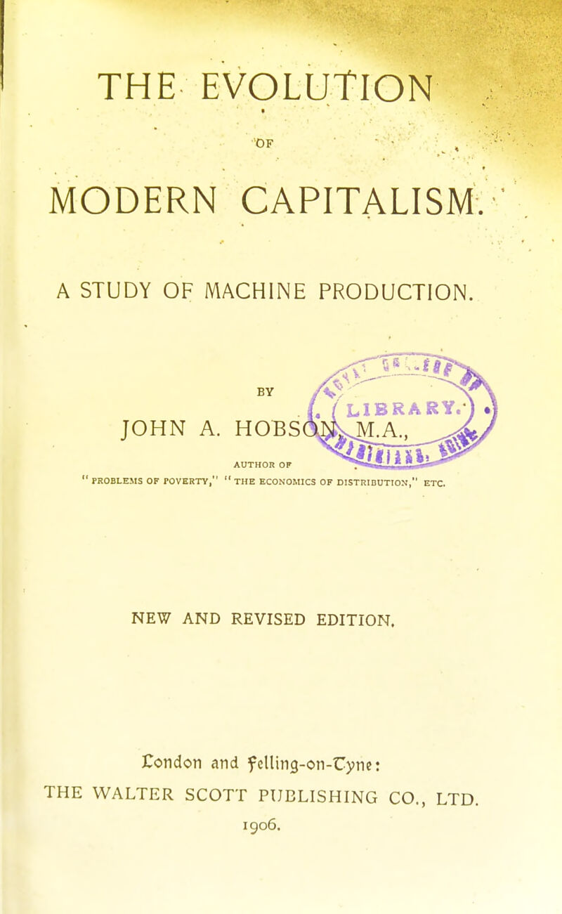 THE EVOLUTION * MODERN CAPITALISM. A STUDY OF MACHINE PRODUCTION. NEW AND REVISED EDITION. Condon and felling-on-Uyne: THE WALTER SCOTT PUBLISHING CO., LTD. 1906.