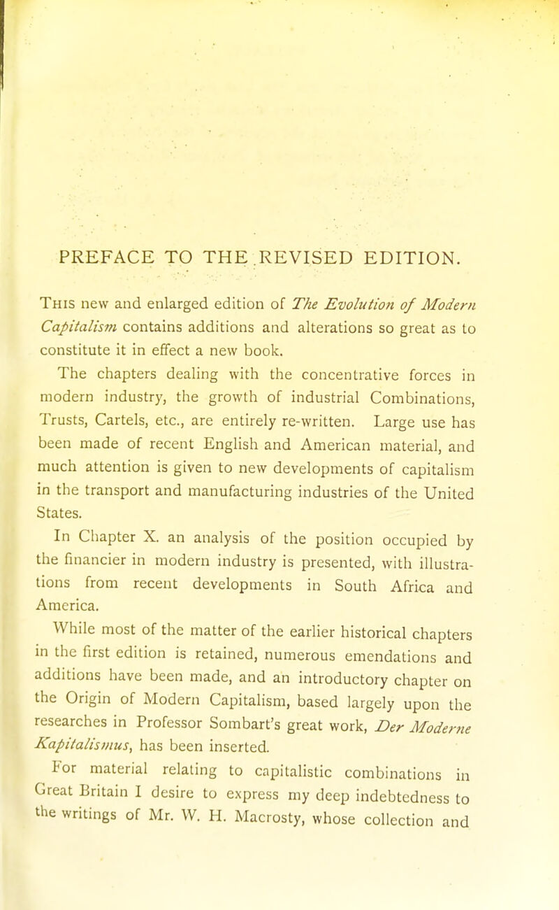 PREFACE TO THE REVISED EDITION. This new and enlarged edition of The Evolution of Modern Capitalism contains additions and alterations so great as to constitute it in effect a new boolc. The chapters dealing with the concentrative forces in modern industry, the growth of industrial Combinations, Trusts, Cartels, etc., are entirely re-written. Large use has been made of recent English and American material, and much attention is given to new developments of capitalism in the transport and manufacturing industries of the United States. In Chapter X. an analysis of the position occupied by the financier in modern industry is presented, with illustra- tions from recent developments in South Africa and America. While most of the matter of the earlier historical chapters in the first edition is retained, numerous emendations and additions have been made, and an introductory chapter on the Origin of Modern CapitaHsm, based largely upon the researches in Professor Sombart's great work, Der Moderne Kapitalismus, has been inserted. For material relating to capitalistic combinations in Great Britain I desire to express my deep indebtedness to the writings of Mr. W. H. Macrosty, whose collection and