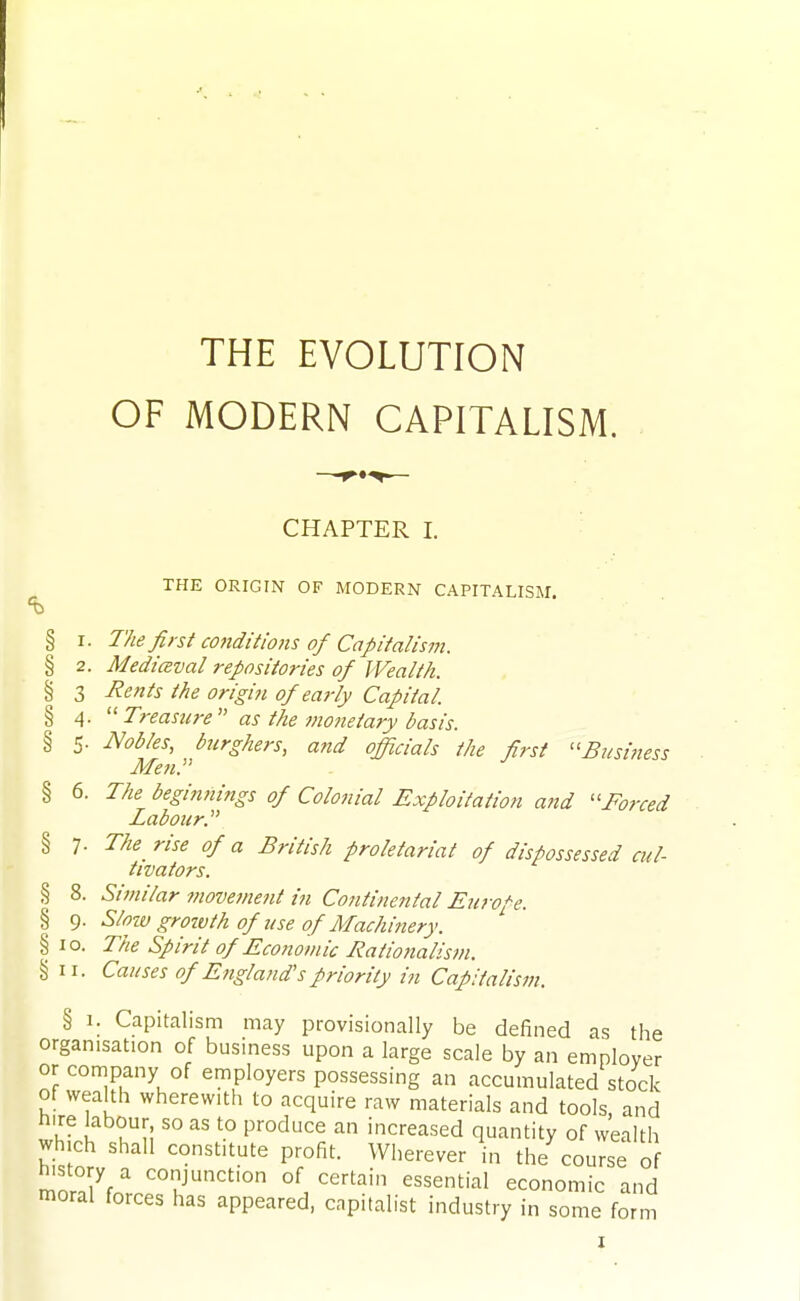 THE EVOLUTION OF MODERN CAPITALISM. CHAPTER I. THE ORIGIN OF MODERN CAPITALISM. § I. The first conditions of Capitalism. § 2. Medicsval repositories of Wealth. § 3 Rents the origin of early Capital. § 4.  Treasure as the monetary dasis. § 5. Nobles, burghers, and officials the first ''Business Men. § 6. The beginnings of Colonial Exploitation ajid ''Forced Labour.' § 7. The rise of a British proletariat of dispossessed cul- tivators. § 8. Similar movement in Continental Europe. % 9. Slow growth of use of Machinery. § 10. The Spirit of Ecoiioviic Rationalism. § II. Causes ofE?igland'spriority in Capitalism. § 1. Capitalism may provisionally be defined as the organisation of business upon a large scale by an employer or company of employers possessing an accumulated stock of wealth wherewith to acquire raw materials and tools, and nire labour so as to produce an increased quantity of wealth which shall constitute profit. Wherever in the course of history a conjunction of certain essential economic and moral forces has appeared, capitalist industry in some form