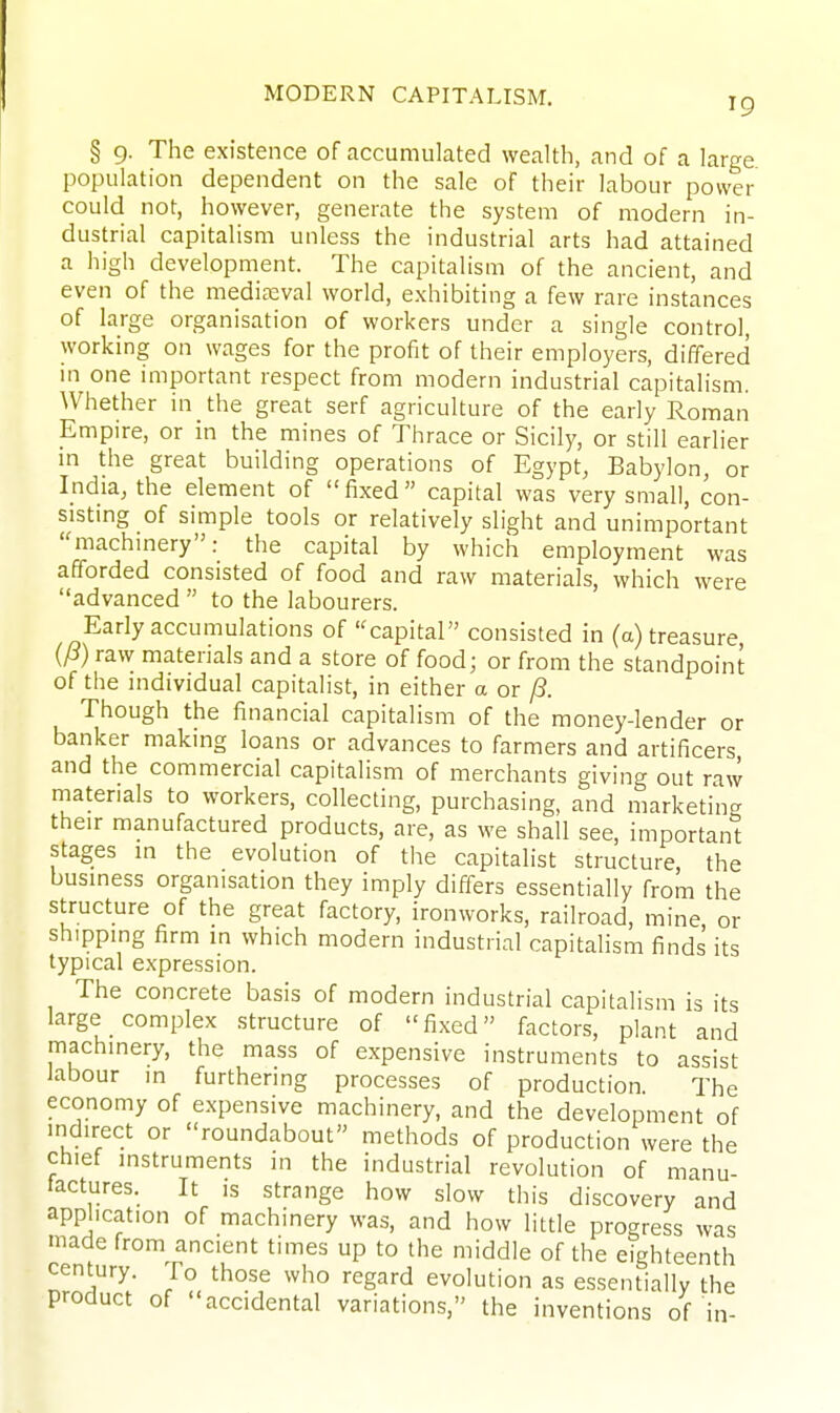 § 9. The existence of accumulated wealth, and of a large population dependent on the sale of their labour power could not, however, generate the system of modern in- dustrial capitalism unless the industrial arts had attained a high development. The capitalism of the ancient, and even of the mediaeval world, exhibiting a few rare instances of large organisation of workers under a single control, working on wages for the profit of their employers, differed m one important respect from modern industrial capitalism. Whether in the great serf agriculture of the early Roman Empire, or in the mines of Thrace or Sicily, or still earlier m the great building operations of Egypt, Babylon, or India, the element of fixed capital was very small, con- sisting of simple tools or relatively slight and unimportant machmery: the capital by which employment was afforded consisted of food and raw materials, which were advanced  to the labourers. Early accumulations of capital consisted in (a) treasure raw materials and a store of food; or from the standpoint of the individual capitalist, in either a or /S. Though the financial capitalism of the money-lender or banker making loans or advances to farmers and artificers and the commercial capitalism of merchants giving out raw materials to workers, collecting, purchasing, and marketing their manufactured products, are, as we shall see, important stages in the evolution of the capitalist structure the business organisation they imply differs essentially from the structure of the great factory, ironworks, railroad, mine or shipping firm in which modern industrial capitalism finds its typical expression. The concrete basis of modern industrial capitalism is its large complex structure of fixed factors, plant and machinery, the mass of expensive instruments to assist labour in furthering processes of production The economy of expensive machinery, and the development of indirect or roundabout methods of production were the chief instruments in the industrial revolution of manu- iactures. It is strange how slow this discovery and application of machinery was, and how little progress was made from ancient times up to the middle of the eighteenth century. To those who regard evolution as essentially the product of accidental variations, the inventions of in-