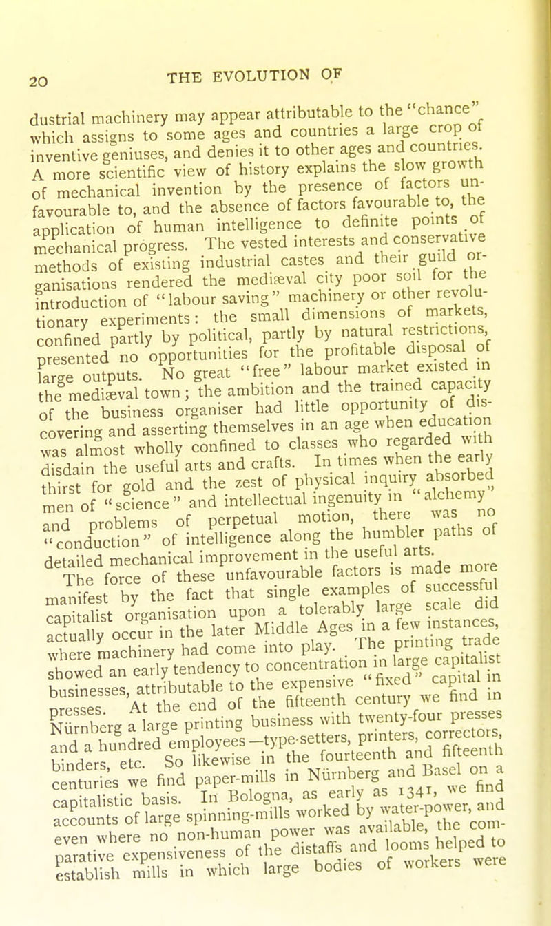 dustrial machinery may appear attributable to the chance which assigns to some ages and countries a l^^^g^ cro^ ot inventive geniuses, and denies it to other ages and countries A more scientific view of history explains the s ow growth of mechanical invention by the presence of factors un- favourable to, and the absence of factors favourable to, the application of human intelligence to definite POints of mechanical progress. The vested interests and conservative methods of existing industrial castes and their guild or- ganisations rendered the mediaeval city poor soil for the introduction of labour saving machinery or other revolu- tionary experiments: the small dimensions of markets, confined partly by political, partly by natural restrictions presented no opportunities for the profitable disposal of we outputs. No great free labour market existed in he medieval town; the ambition and the trained capacity of the business organiser had little opportunity of dis- covering and asserting themselves in an age when education was almost wholly confined to classes who regarded with disdain the useful arts and crafts. In times when the early fh rst for gold and the zest of physical inquiry absorbed rnen o science and intellectual ingenuity in alchemy ^.d oroblems of perpetual motion, there was no ;tdS' of intelligence along the humbler paths of detailed mechanical improvement in the useful arts. The f^rce of these unfavourable factors is made more manifes by the fact that single examples of successful Sal St organisation upon a tolerably large scale did Xlly occu'r in the later Middle Ages in a few in^^^^^^^^^^^ where machinery had come into play. The printing traae twed an early'endency to concentration in large capUahs^ businesses, attributable to the expensive fixed capital n nre ses At the end of the fifteenth century we find in NSnberg f arge printing business with twenty-four presses J^^d a rm.Ld'em'ployee's-type.etters pr^^^^^^^^ ---^f^s^nnS^^^^ -^^^^^iv:» establish mills in which large bodies of ^^orkers