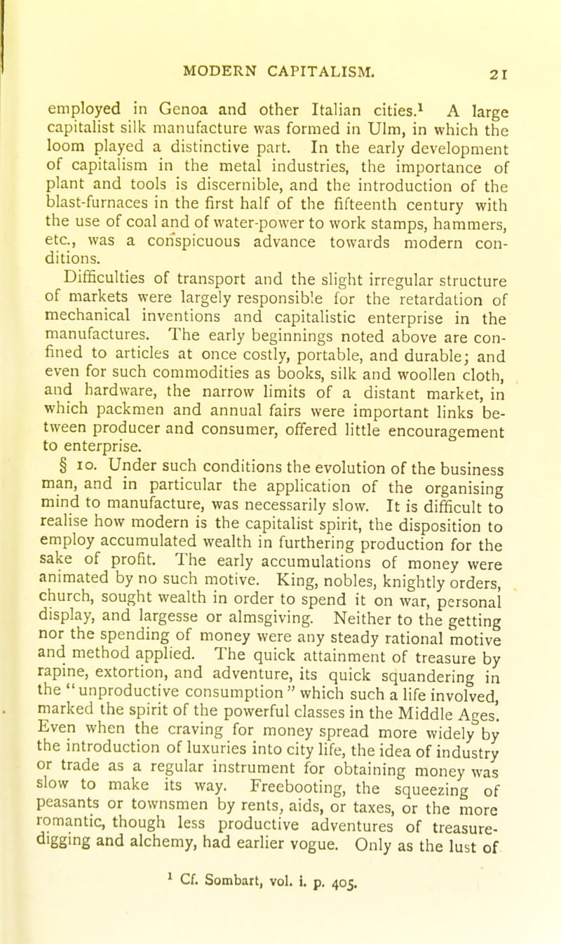 employed in Genoa and other Italian cities.^ A large capitalist silk manufacture was formed in Ulm, in which the loom played a distinctive part. In the early development of capitalism in the metal industries, the importance of plant and tools is discernible, and the introduction of the blast-furnaces in the first half of the fifteenth century with the use of coal and of water-power to work stamps, hammers, etc., was a conspicuous advance towards modern con- ditions. Difficulties of transport and the slight irregular structure of markets were largely responsible for the retardation of mechanical inventions and capitalistic enterprise in the manufactures. The early beginnings noted above are con- fined to articles at once costly, portable, and durable; and even for such commodities as books, silk and woollen cloth, and hardware, the narrow hmits of a distant market, in which packmen and annual fairs were important links be- tween producer and consumer, offered little encouragement to enterprise. § ID. Under such conditions the evolution of the business man, and in particular the application of the organising mind to manufacture, was necessarily slow. It is difficult to realise how modern is the capitalist spirit, the disposition to employ accumulated wealth in furthering production for the sake of profit. The early accumulations of money were animated by no such motive. King, nobles, knightly orders, church, sought wealth in order to spend it on war, personal display, and largesse or almsgiving. Neither to the getting nor the spending of money were any steady rational motive and method applied. The quick attainment of treasure by rapine, extortion, and adventure, its quick squandering in the  unproductive consumption  which such a life involved, marked the spirit of the powerful classes in the Middle Ages'. Even when the craving for money spread more widely by the mtroduction of luxuries into city life, the idea of industry or trade as a regular instrument for obtaining money was slow to make its way. Freebooting, the squeezing of peasants or townsmen by rents, aids, or taxes, or the more romantic, though less productive adventures of treasure- diggmg and alchemy, had earlier vogue. Only as the lust of ^ Cf. Sombart, vol. i. p. 405.