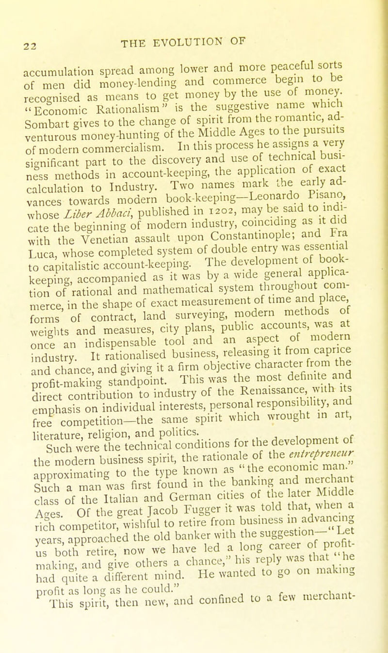 accumulation spread among lower and more peaceful sorts of men did money-lending and commerce begin to be recognised as means to get money by the use of money^ Economic Rationalism is the suggestive name which Sombart gives to the change of spirit from the romantic, ad- venturous money-hunting of the Middle Ages to the pursuits of modern commercialism. In this process he assigns a very significant part to the discovery and use of technical busi- ness methods in account-keeping, the application of exact calculation to Industry. Two names mark che early ad- vances towards modern book-keeping-Leonardo Pisano, whose Liber Abbaci, published in 1202, may be said to indi- cate the beginning of modern industry, coinciding as it did with the Venetian assault upon Constantinople; and Fra Luca, whose completed system of double entry was essential to capitalistic account-keeping. The development of book- keeping, accompanied as it was by a wide general applica- dm^of rational and mathematical system ^^^^ merce, in the shape of exact measurement of t^^^^ and p ace forms of contract, land surveying, modern methods of weights and measures, city plans, public accounts was at once an indispensable tool and an aspect of modern industry. It rationalised business, releasing it from capr ce Lnd chlnce, and giving it a firm objective character from the profitmaki. g standpoint. This was the most definite and 5 rect contribution to industry of the Rfaissance with its emphasis on individual interests, personal responsibility, and t2 competition-the same spirit which wrought in art, literature, religion, and politics. , , 1 i „r Such were the technical conditions for the development of the modern business spirit, the rationale of the enirepreneur arnroximating to the type known as the economic man. Such a minlas first found in the banking and nierdian class of the Italian and German cities of the ater Middle A-es Of the great Jacob Fugger it was told hat, when a nch on.petitor,'wishrul to retire from business advancmg vears approached the old banker with the suggestion- Let Ts bo h'retlre. now we have led a long career of profit^ makinc and give others a chance, his reply was that he hid quite a difi-erent mind. He wanted to go on making ^'t-rs^^l^U^^^^wnd confined to a few merchant-