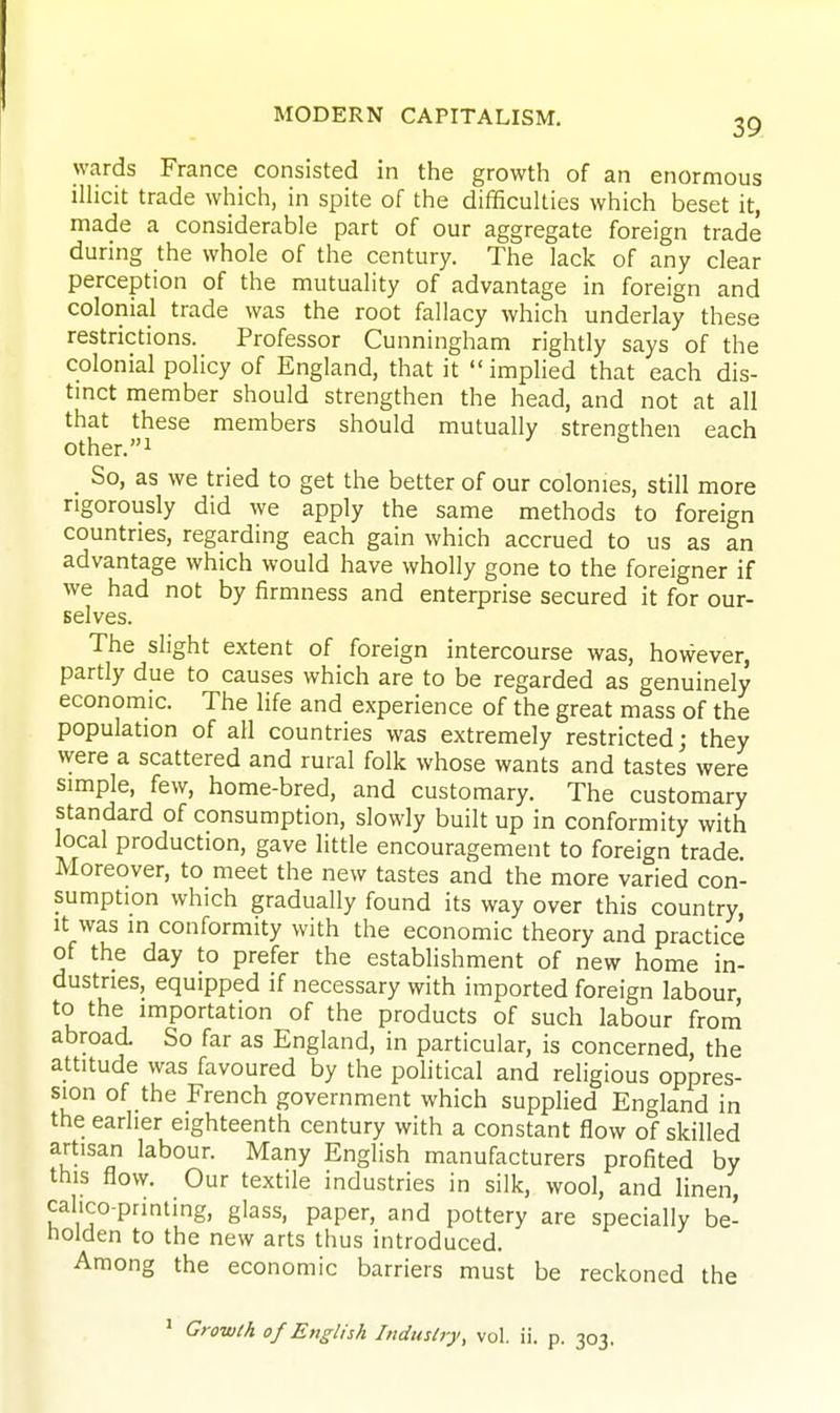 wards France consisted in the growth of an enormous illicit trade which, in s^oite of the difificulties which beset it, made a considerable part of our aggregate foreign trade during the whole of the century. The lack of any clear perception of the mutuality of advantage in foreign and colonial trade was the root fallacy which underlay these restrictions. Professor Cunningham rightly says of the colonial policy of England, that it implied that each dis- tmct member should strengthen the head, and not at all that these members should mutually strengthen each other.! So, as we tried to get the better of our colonies, still more rigorously did we apply the same methods to foreign countries, regarding each gain which accrued to us as an advantage which would have wholly gone to the foreigner if we had not by firmness and enterprise secured it for our- selves. The slight extent of foreign intercourse was, however, partly due to causes which are to be regarded as genuinely economic. The life and experience of the great mass of the population of all countries was extremely restricted; they were a scattered and rural folk whose wants and tastes were simple, few, home-bred, and customary. The customary standard of consumption, slowly built up in conformity with local production, gave little encouragement to foreign trade. Moreover, to meet the new tastes and the more varied con- sumption which gradually found its way over this country, It was in conformity with the economic theory and practice of the day to prefer the establishment of new home in- dustries, equipped if necessary with imported foreign labour, to the importation of the products of such labour frorri abroad So far as England, in particular, is concerned, the attitude was favoured by the political and religious oppres- sion of the French government which supplied England in the earlier eighteenth century with a constant flow of skilled artisan labour. Many English manufacturers profited by this flow. Our textile industries in silk, wool, and linen, calico-printing, glass, paper, and pottery are specially be- tioiden to the new arts thus introduced. Among the economic barriers must be reckoned the ' Grow/A of English Indmlry, vol. ii. p. 303.