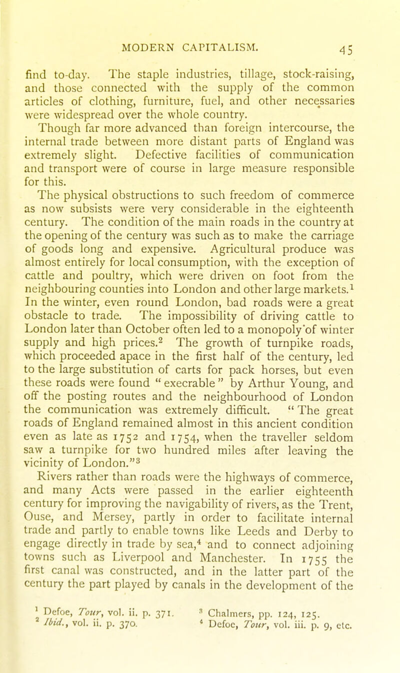 find to-day. The staple industries, tillage, stock-raising, and those connected with the supply of the common articles of clothing, furniture, fuel, and other necessaries were widespread over the whole country. Though far more advanced than foreign intercourse, the internal trade between more distant parts of England was extremely slight. Defective facilities of communication and transport were of course in large measure responsible for this. The physical obstructions to such freedom of commerce as now subsists were very considerable in the eighteenth century. The condition of the main roads in the country at the opening of the century was such as to make the carriage of goods long and expensive. Agricultural produce was almost entirely for local consumption, with the exception of cattle and poultry, which were driven on foot from the neighbouring counties into London and other large markets.^ In the winter, even round London, bad roads were a great obstacle to trade. The impossibility of driving cattle to London later than October often led to a monopoly of winter supply and high prices.^ The growth of turnpike roads, which proceeded apace in the first half of the century, led to the large substitution of carts for pack horses, but even these roads were found  execrable  by Arthur Young, and off the posting routes and the neighbourhood of London the communication was extremely difficult.  The great roads of England remained almost in this ancient condition even as late as 1752 and 1754, when the traveller seldom saw a turnpike for two hundred miles after leaving the vicinity of London.^ Rivers rather than roads were the highways of commerce, and many Acts were passed in the earlier eighteenth century for improving the navigability of rivers, as the Trent, Ouse, and Mersey, partly in order to facilitate internal trade and partly to enable towns like Leeds and Derby to engage directly in trade by sea,* and to connect adjoining towns such as Liverpool and Manchester. In 1755 the first canal was constructed, and in the latter part of the century the part played by canals in the development of the ' Defoe, Tour, vol. ii. p. 371. ^ Ibid., vol. ii. p. 370. ^ Chalmers, pp. 124, 125. * Defoe, Tour, vol. iii. p. 9, etc.