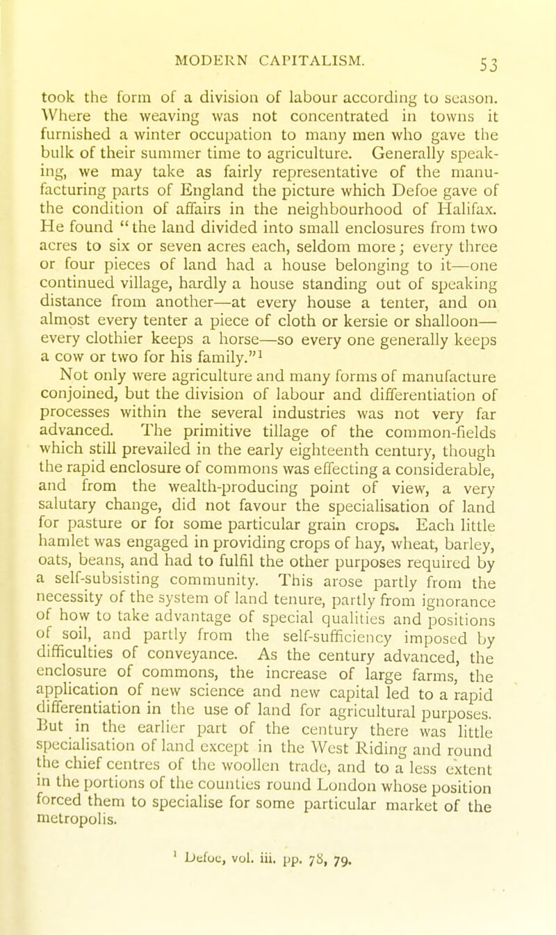 S3 took the form of a division of labour according to season. Where the weaving was not concentrated in towns it furnished a winter occupation to many men wlio gave the bulk of their summer time to agriculture. Generally speak- ing, we may take as fairly representative of the manu- facturing parts of England the picture which Defoe gave of the condition of affairs in the neighbourhood of Halifax. He found the land divided into small enclosures from two acres to six or seven acres each, seldom more; every three or four pieces of land had a house belonging to it—one continued village, hardly a house standing out of speaking distance from another—at every house a tenter, and on almost every tenter a piece of cloth or kersie or shalloon— every clothier keeps a horse—so every one generally keeps a cow or two for his family. i Not only were agriculture and many forms of manufacture conjoined, but the division of labour and differentiation of processes within the several industries was not very far advanced. The primitive tillage of the common-fields which still prevailed in the early eighteenth century, though the rapid enclosure of commons was effecting a considerable, and from the wealth-producing point of view, a very salutary change, did not favour the specialisation of land for pasture or for some particular grain crops. Each little hamlet was engaged in providing crops of hay, wheat, barley, oats, beans, and had to fulfil the other purposes required by a self-subsisting community. This arose partly from the necessity of the system of land tenure, partly from ignorance of how to take advantage of special qualities and positions of soiI,_ and partly from the self-sufficiency imposed by difficulties of conveyance. As the century advanced, the enclosure of commons, the increase of large farms, the application of new science and new capital led to a rapid differentiation in the use of land for agricultural purposes. But in the earlier part of the century there was little specialisation of land except in the West Riding and round the chief centres of the woollen trade, and to a less extent m the portions of the counties round London whose position forced them to specialise for some particular market of the metropolis. ' Defoe, vol. iii. pp. J a, 79.