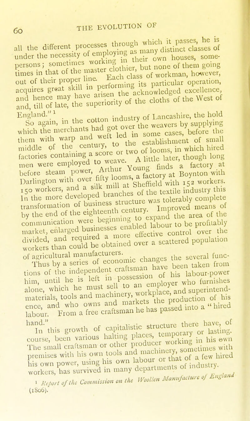 all the different P-esses^hrc^gh ^ch ^ P^^^^ under the necessity of en.p oymg ^-;>';^„'^\,,,3es. some- persons; somet,mes ^L^.^^Jf^u^e times in that of the ^^t^^^J^^^Jf'^^,'33^ of .vorkman, ho^vever, out of their F°P-l-%,r^,^^i, g s particular operation, acquires great skill in P.^^'''^„ „^,„oViedged excellence, and hence may have and, till of late, the superiority of the clotns 01 England. ^ industry of Lancashire, the hold So agam, V^he ^foTer the w supplying which the merchan had got over^ ^^^^^^ them with warp and ^elt lea m , ^.^ ^ of small middle of the century, to the ^^^-^^ l,i,ed factories contaimng a sco^e 01 two o loori.^s.^ ^^^^^^^ ^^^^ men were employed 'o^'^^^'^^ ^^^^^^ ^ factory at before steam PO^^'^'t irL; a factory at Boynton with Darlington -^^^l^^Z'^^r^^^^ 15' workers. 150 workers, ^^ .^J^'^l^^^^, of the textile industry this In the more developed brand.es o ^^^^^^^^^ transformation of busmess suuc j oygd ineans of by the end of the ^^gl^^^^^^^^^f.o ;xpand the area of the communication were beginning to expanQ market, enlaiged businesses enab ed b^^^^^^^ P ^^^^ S:?s thai? coldt oS ofer a scattered population tions of the independent craftsman haje be^\ ^^^^ o,,er him, until he is left V Pf f lye who furnishes alone, which he must sell to ^ '^^^ superintend- niaterials, tools and -^^^'^^^'^y'^^^^^^ of his SlS^r^ra^cSl^rSa^paLdintoa-hired ^^t-';his growth of ^t'fl^^^o^^'o'^^. course, been various halting P^^^,^f' ^ .'^ J in his mvn The small craftsman or other PJ°duce > rUn 1 premises with his own tools ^ad^^n^^^^^^ hired his own power, using his own l^^our o hat o workers, has survived in many departments of maus > . AV^.. o/^i. Conunission on the Woollen Manufaciurc oj En.lanU