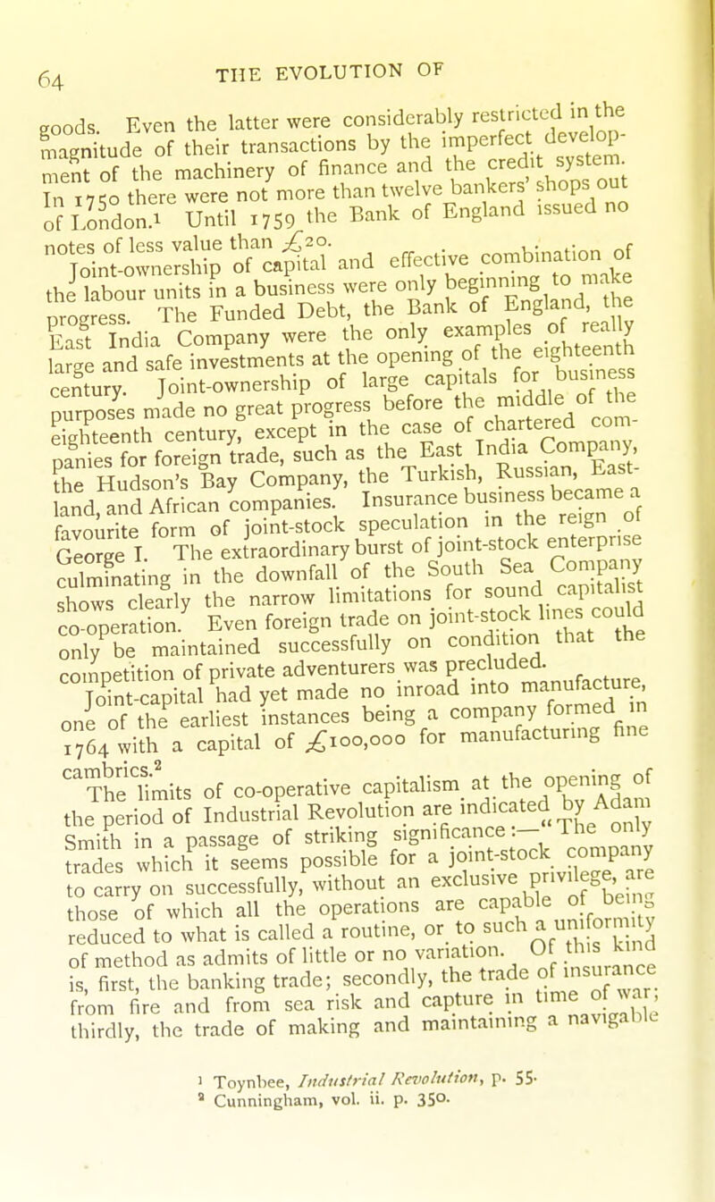 goods Even the latter were considerably restricted in the '.agr^tude of their transactions by the i-P- -t ^^^^^^^ ment of the machinery of finance and the J^^f In 11 Ko there were not more than twelve bankers shops out of llndoSr Until X759 ^he Bank of England .ssued no °;S^re;SS^ciS-and efiectWe cW.natio^^ ~^^nKr»P^^^ East India Company were the only examples of really large and safe inveVents at the opening o the eighteenth century. Joint-ownership of large capitals ^r business purposes nide no great progress before the mid^ « of th^^ eighteenth century, except in the case of chartered ^o;^ pfnies for foreign trade, such as the Eaf Jndia Company the Hudson's Bay Company, the Turkish, Russian, n-ast a'nd. and Ifrican LmpaSes. Insurance business became a favourite form of joint-stock speculation in the reign ot Sorge I The ex raordinary burst of joint-stock enterprise cuTmfnating in the downfall of the South Sea Company shows clearly the narrow limitations for sound capitalist co^^perat on ' Even foreign trade on joint-stock l-es could only be maintained successfully on condition that the coinDetition of private adventurers was precluded. Jo'in^apital'hadyet made no inroad into manufac^^^^^^ one of the eariiest instances being a company formed in ^64 with a capital of ^xoo.ooo for manufacturmg fine '^Thf limits of co-operative capitalism, the opening of the period of Industrial Revolution are 'd>^fted by Adam Smith in a passage of striking significance:— ihe only whfch'it slems possible for a if nt;Stock com n to carry on successfully, without an exclusive pnv^ege a e those of which all the operations are capable of be n reduced to what is called a routine, or_ to ^^^ a un orn t> of method as admits of little or O sanation. Of th• ^ ^ is, first, the banking trade; secondly, the trade of insurance from fire and from sea risk and capture m ^mie of war thirdly, the trade of making and maintaining a navigable ' Toynbee, /nduf/ria/ Rnwlution, p. SS-