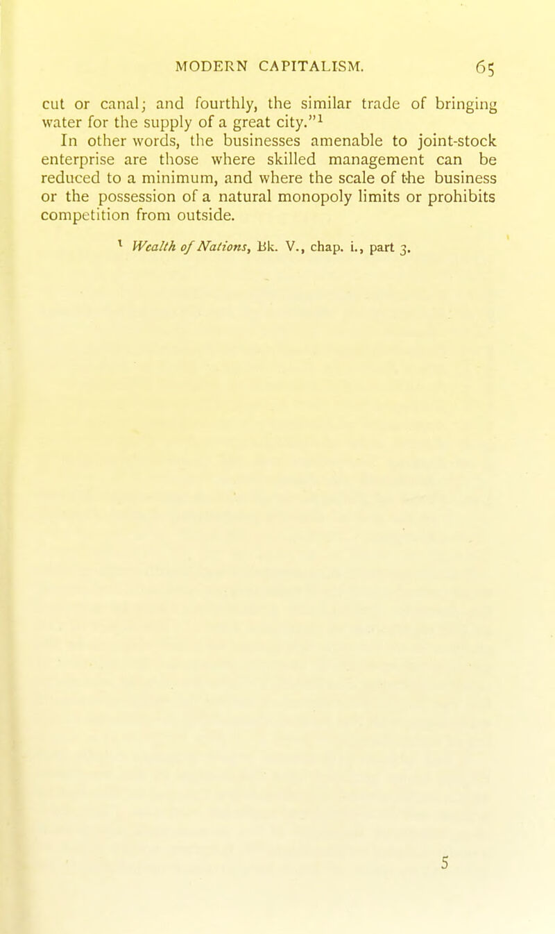 cut or canal; and fourthly, the similar trade of bringing water for the supply of a great city.^ In other words, the businesses amenable to joint-stock enterprise are those where skilled management can be reduced to a minimum, and where the scale of the business or the possession of a natural monopoly limits or prohibits competition from outside. ^ Wealth of Nations, Bk. V., chap, i., part 3. 5