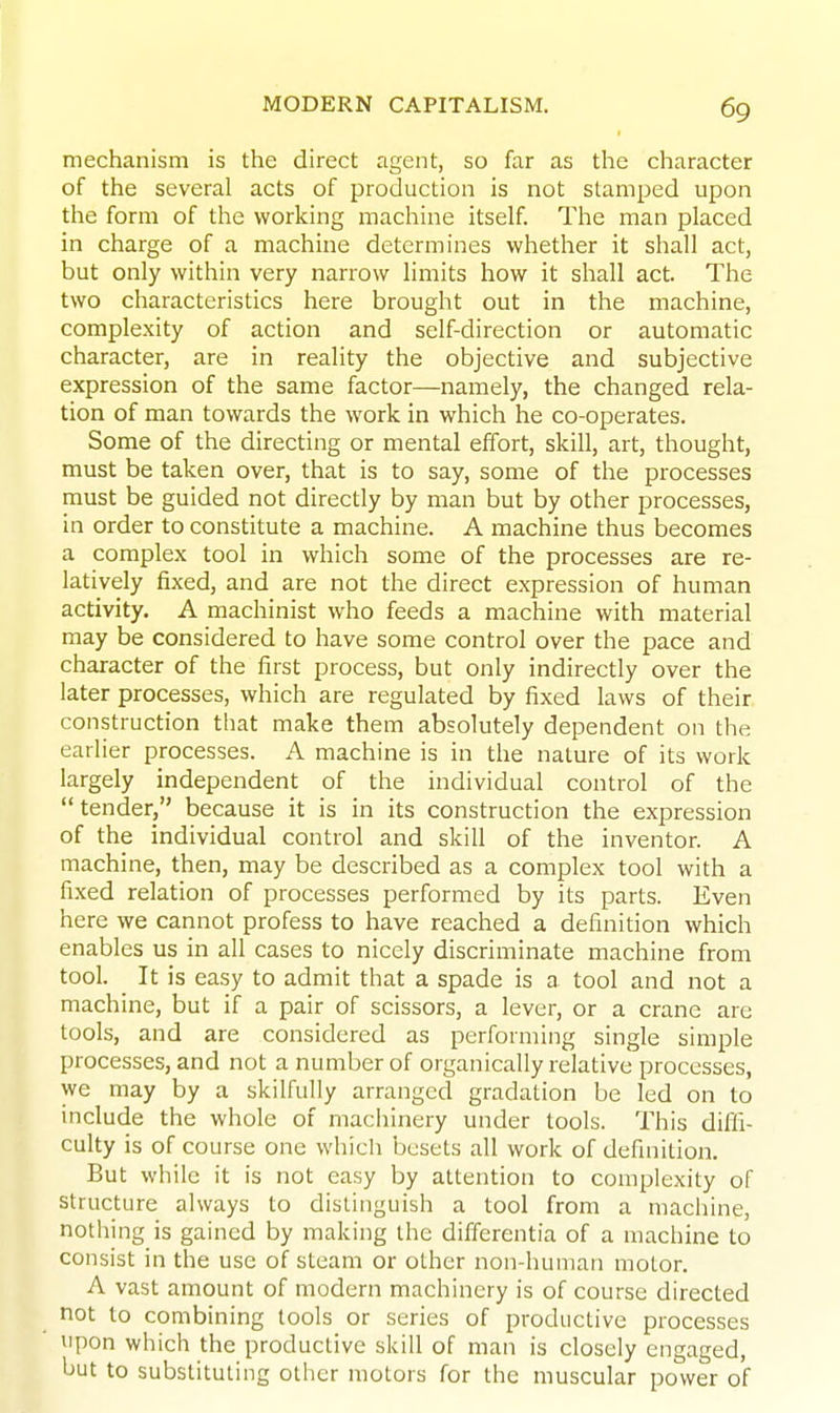 mechanism is the direct agent, so far as the character of the several acts of production is not stamped upon the form of the working machine itself. The man placed in charge of a machine determines whether it shall act, but only within very narrow limits how it shall act. The two characteristics here brought out in the machine, complexity of action and self-direction or automatic character, are in reality the objective and subjective expression of the same factor—namely, the changed rela- tion of man towards the work in which he co-operates. Some of the directing or mental effort, skill, art, thought, must be taken over, that is to say, some of the processes must be guided not directly by man but by other processes, in order to constitute a machine. A machine thus becomes a complex tool in which some of the processes are re- latively fixed, and are not the direct expression of human activity. A machinist who feeds a machine with material may be considered to have some control over the pace and character of the first process, but only indirectly over the later processes, which are regulated by fixed laws of their construction that make them absolutely dependent on the earlier processes. A machine is in the nature of its work largely independent of the individual control of the tender, because it is in its construction the expression of the individual control and skill of the inventor. A machine, then, may be described as a complex tool with a fixed relation of processes performed by its parts. Even here we cannot profess to have reached a definition which enables us in all cases to nicely discriminate machine from tool. It is easy to admit that a spade is a tool and not a machine, but if a pair of scissors, a lever, or a crane are tools, and are considered as performing single simple processes, and not a number of organically relative processes, we may by a skilfully arranged gradation be led on to include the whole of machinery under tools. This diffi- culty is of course one whicli besets all work of definition. But while it is not easy by attention to complexity of structure always to distinguish a tool from a machine, nothing is gained by making the differentia of a machine to consist in the use of steam or other non-human motor. A vast amount of modern machinery is of course directed not to combining tools or series of productive processes upon which the productive skill of man is closely engaged, but to substituting other motors for the muscular power of