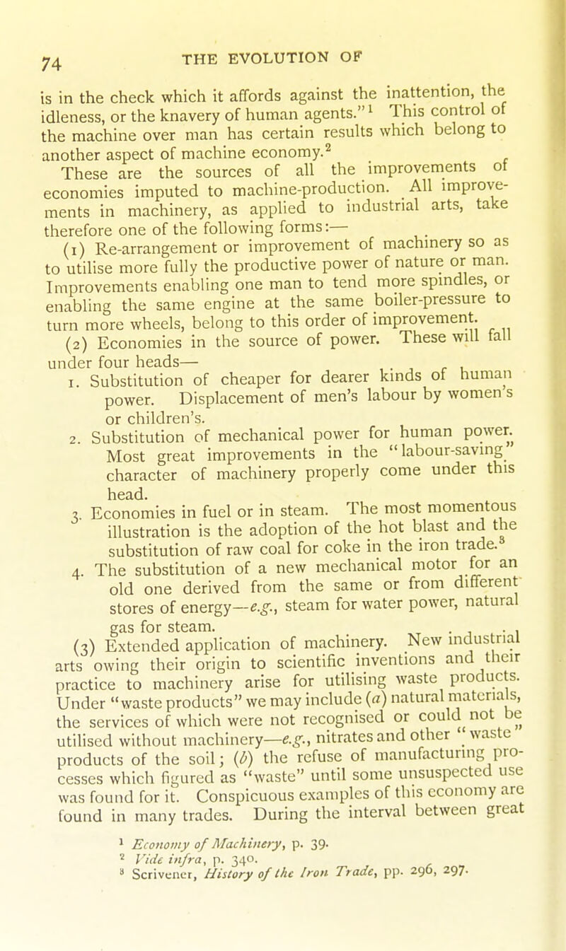 I. 2. is in the check which it affords against the inattention, the idleness, or the knavery of human agents. ^ This control of the machine over man has certain results which belong to another aspect of machine economy.^ These are the sources of all the improvements ot economies imputed to machine-production. All improve- ments in machinery, as applied to industrial arts, take therefore one of the following forms:— (1) Re-arrangement or improvement of machinery so as to utilise more fully the productive power of nature or man. Improvements enabling one man to tend more spindles, or enabling the same engine at the same boiler-pressure to turn more wheels, belong to this order of improvement. (2) Economies in the source of power. These will tall under four heads— Substitution of cheaper for dearer kinds of human power. Displacement of men's labour by women s or children's. Substitution of mechanical power for human power. Most great improvements in the labour-saving character of machinery properly come under this head. 3 Economies in fuel or in steam. The most momeritous illustration is the adoption of the hot blast and the substitution of raw coal for coke in the iron trade. 4 The substitution of a new mechanical motor for an old one derived from the same or from different stores of energy—e.^., steam for water power, natural gas for steam. . , (3) Extended application of machinery. New indus rial arts owing their origin to scientific inventions and their practice to machinery arise for utilising waste products. Under waste products we may include {a) natural materials, the services of which were not recognised or could not be utilised without machinery—e.^., nitrates and other waste products of the soil; the refuse of manufacturing pro- cesses which figured as waste until some unsuspected use was found for it. Conspicuous examples of this economy are found in many trades. During the interval between great 1 Economy of Machinery, p. 39.  Vide infra, p. 340.  Scrivener, History of I he Iron Trade, pp. 296, 297.