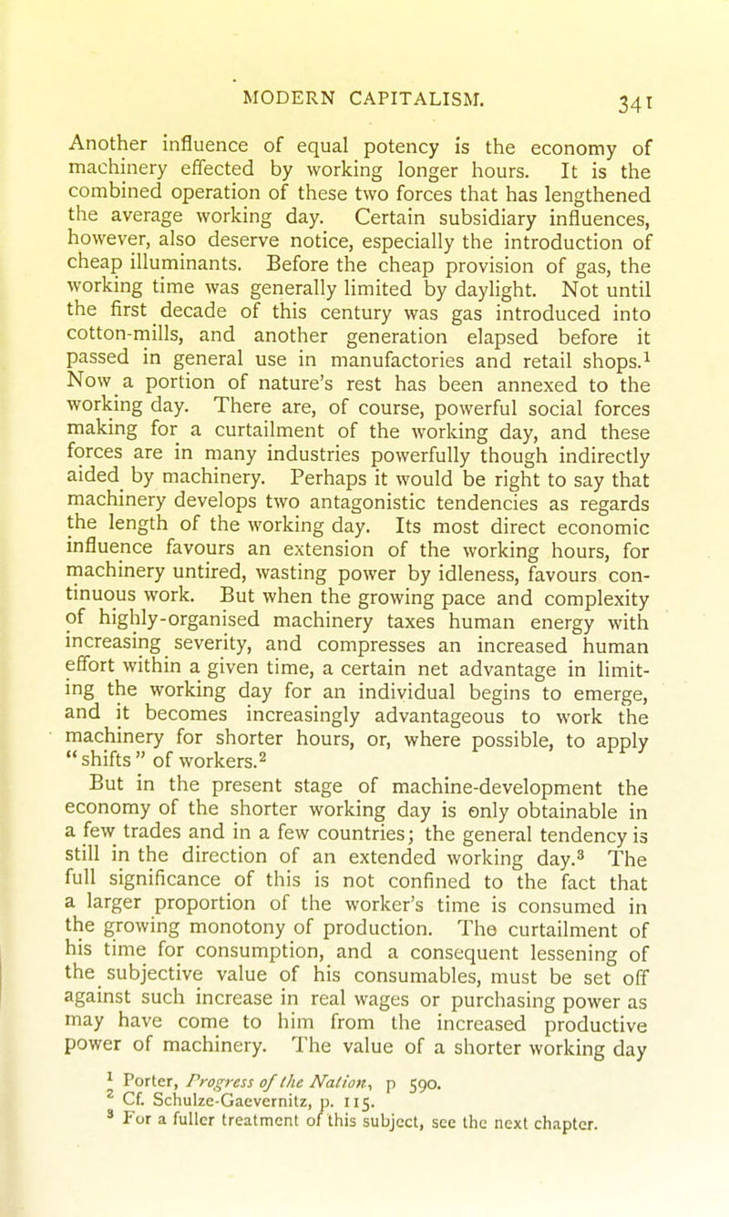 34t Another influence of equal potency is the economy of machinery effected by working longer hours. It is the combined operation of these two forces that has lengthened the average working day. Certain subsidiary influences, however, also deserve notice, especially the introduction of cheap illuminants. Before the cheap provision of gas, the working time was generally limited by daylight. Not until the first decade of this century was gas introduced into cotton-mills, and another generation elapsed before it passed in general use in manufactories and retail shops.^ Now a portion of nature's rest has been annexed to the working day. There are, of course, powerful social forces making for a curtailment of the working day, and these forces are in many industries powerfully though indirectly aided_ by machinery. Perhaps it would be right to say that machinery develops two antagonistic tendencies as regards the length of the working day. Its most direct economic influence favours an extension of the working hours, for machinery untired, wasting power by idleness, favours con- tinuous work. But when the growing pace and complexity of highly-organised machinery taxes human energy with increasing severity, and compresses an increased human effort within a given time, a certain net advantage in limit- ing the working day for an individual begins to emerge, and it becomes increasingly advantageous to work the machinery for shorter hours, or, where possible, to apply shifts of workers.2 But in the present stage of machine-development the economy of the shorter working day is only obtainable in a few trades and in a few countries; the general tendency is still in the direction of an extended working day.^ The full significance of this is not confined to the fact that a larger proportion of the worker's time is consumed in the growing monotony of production. The curtailment of his time for consumption, and a consequent lessening of the subjective value of his consumables, must be set off against such increase in real wages or purchasing power as may have come to him from the increased productive power of machinery. The value of a shorter working day ^ Porter, Progress of the Nation^ p 590. ^ Cf. Schulze-Gaevernitz, p. 115. ' For a fuller treatment of this subject, see the next chapter.
