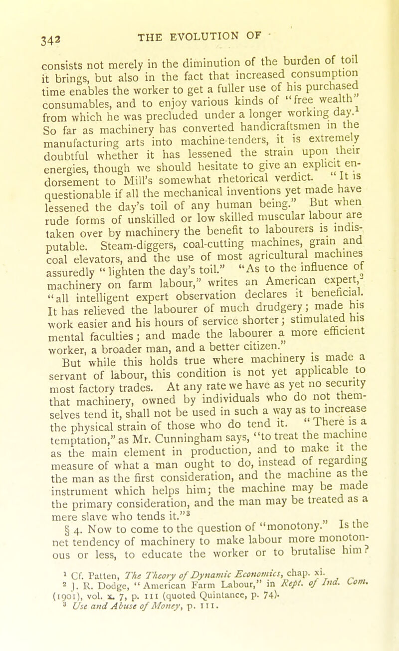 consists not merely in the diminution of the burden of toil it brings, but also in the fact that increased consumption time enables the worker to get a fuller use of his purchased consumables, and to enjoy various kinds of free wealth from which he was precluded under a longer working day. So far as machinery has converted handicraftsmen in the manufacturing arts into machine-tenders, it is extretnely doubtful whether it has lessened the strain upon iheir energies, though we should hesitate to give an explicit en- dorsement to Mill's somewhat rhetorical verdict. it is questionable if all the mechanical inventions yet made have lessened the day's toil of any human being. But when rude forms of unskilled or low skilled muscular labour are taken over by machinery the benefit to labourers is mdis- putable. Steam-diggers, coal-cutting machines, grain and coal elevators, and the use of most agricultural machines assuredly  lighten the day's toil. As to the influence of machinery on farm labour, writes an American expert,^ all intelligent expert observation declares it benehcial. It has relieved the labourer of much drudgery; made his work easier and his hours of service shorter; stimulated his mental faculties; and made the labourer a more efficient worker, a broader man, and a better citizen. But while this holds true where machinery is made a servant of labour, this condition is not yet applicable to most factory trades. At any rate we have as yet no security that machinery, owned by individuals who do not them- selves tend it, shall not be used in such a way as to increase the physical strain of those who do tend it.  There is a temptation, as Mr. Cunningham says, to treat the machine as the main element in production, and to make it the measure of what a man ought to do, instead of regarding the man as the first consideration, and the machine as the instrument which helps him; the machine may be made the primary consideration, and the man may be treated as a mere slave who tends it.^ § 4. Now to come to the question of monotony. is the net tendency of machinery to make labour more monoton- ous or less, to educate the worker or to brutalise him? » Cf. Fallen, The Theory of Dynamic Economics, chap. xi. J. R. Dodge, American Farm Labour, in Kept, of Ind. Lom. (1901), vol. X. 7, p. Ill (quoled Quinlance, p. 74).  Use and Abuse of Money, p. in.