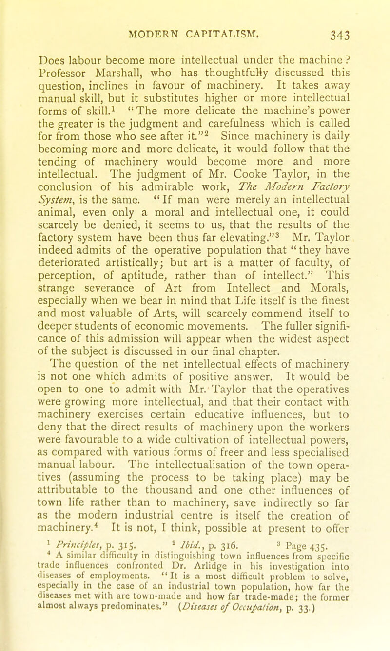 Does labour become more intellectual under the machine ? Professor Marshall, who has thoughtfully discussed this question, inclines in favour of machinery. It takes away manual skill, but it substitutes higher or more intellectual forms of skill.^ The more delicate the machine's power the greater is the judgment and carefulness which is called for from those who see after it.^ Since machinery is daily becoming more and more delicate, it would follow that the tending of machinery would become more and more intellectual. The judgment of Mr. Cooke Taylor, in the conclusion of his admirable work, The Modern Factory System, is the same. If man were merely an intellectual animal, even only a moral and intellectual one, it could scarcely be denied, it seems to us, that the results of the factory system have been thus far elevating.^ Mr. Taylor indeed admits of the operative population that they have deteriorated artistically; but art is a matter of faculty, of perception, of aptitude, rather than of intellect. This strange severance of Art from Intellect and Morals, especially when we bear in mind that Life itself is the finest and most valuable of Arts, will scarcely commend itself to deeper students of economic movements. The fuller signifi- cance of this admission will appear when the widest aspect of the subject is discussed in our final chapter. The question of the net intellectual effects of machinery is not one which admits of positive answer. It would be open to one to admit with Mr. Taylor that the operatives were growing more intellectual, and that their contact with machinery exercises certain educative influences, but to deny that the direct results of machinery upon the workers were favourable to a wide cultivation of intellectual powers, as compared with various forms of freer and less specialised manual labour. The intellectualisation of the town opera- tives (assuming the process to be taking place) may be attributable to the thousand and one other influences of town life rather than to machinery, save indirectly so far as the modern industrial centre is itself the creation of machinery.It is not, I think, possible at present to offer 1 Principles, p. 315. ^ y^,-^_^ p_ ^16. 3 Page 435. * A similar difficulty in distinguishing town influences from specific trade influences confronted Dr. Arlidge in his investigation into diseases of employments. It is a most difficult problem to solve, especially in the case of an industrial town population, how far the diseases met with are town-made and how far trade-made; the former almost always predominates. (Diseases of Occupation, p. 33.)
