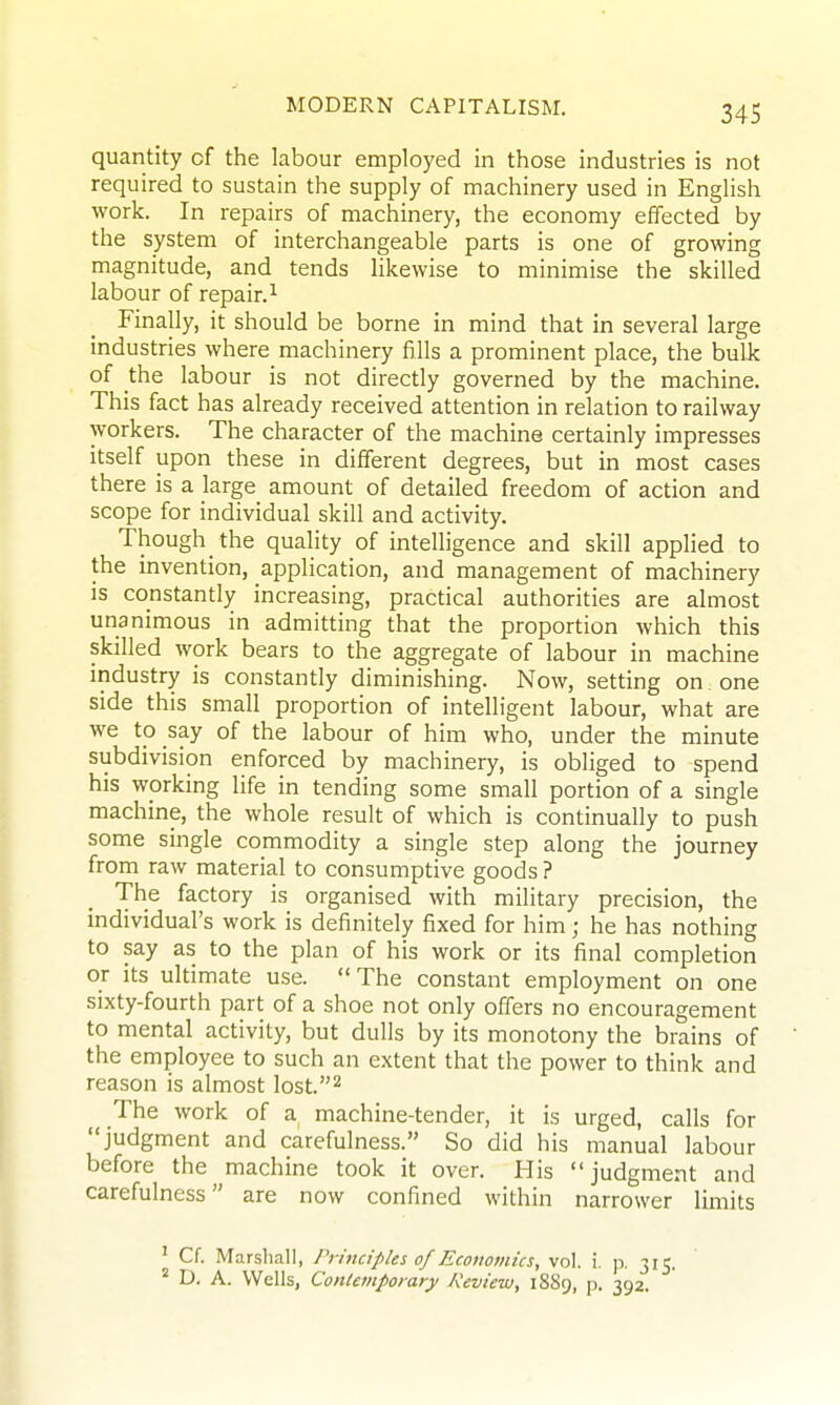 quantity of the labour employed in those industries is not required to sustain the supply of machinery used in English work. In repairs of machinery, the economy effected by the system of interchangeable parts is one of growing magnitude, and tends likewise to minimise the skilled labour of repair.^ Finally, it should be borne in mind that in several large industries where machinery fills a prominent place, the buUc of the labour is not directly governed by the machine. This fact has already received attention in relation to railway workers. The character of the machine certainly impresses itself upon these in different degrees, but in most cases there is a large amount of detailed freedom of action and scope for individual skill and activity. Though the quality of intelligence and skill applied to the invention, application, and management of machinery is constantly increasing, practical authorities are almost unanimous in admitting that the proportion which this skilled work bears to the aggregate of labour in machine industry is constantly diminishing. Now, setting on . one side this small proportion of intelligent labour, what are we to say of the labour of him who, under the minute subdivision enforced by machinery, is obliged to spend his working life in tending some small portion of a single machine, the whole result of which is continually to push some single commodity a single step along the journey from raw material to consumptive goods ? The factory is organised with military precision, the individual's work is definitely fixed for him; he has nothing to say as to the plan of his work or its final completion or its ultimate use. The constant employment on one sixty-fourth part of a shoe not only offers no encouragement to mental activity, but dulls by its monotony the brains of the employee to such an extent that the power to think and reason is almost lost.^ The work of a machine-tender, it is urged, calls for judgment and carefulness. So did his manual labour before the machine took it over. His judgment and carefulness are now confined within narrower limits ' Cf. Marshall, Principles of Economics, vol. i. ji. 315. ° D. A. Wells, Contemporary Review, 1889, p. 392.
