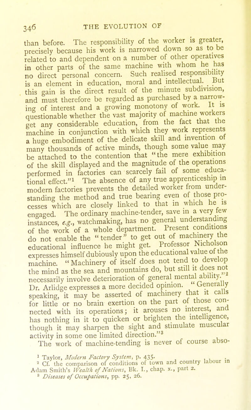 than before. The responsibility of the worker is greater, precisely because his work is narrowed down so as to be related to and dependent on a number of other operatives in other parts of the same machine with whom he has no direct personal concern. Such realised responsibility is an element in education, moral and intellectual. _ But this gain is the direct result of the minute subdivision, and must therefore be regarded as purchased by a narrow- ing of interest and a growing monotony of work. It is questionable whether the vast majority of machine workers get any considerable education, from the fact that the machine in conjunction with which they work represents a huge embodiment of the delicate skill and invention of many thousands of active minds, though some value may be attached to the contention that the mere exhibition of the skill displayed and the magnitude of the operations performed in factories can scarcely fail of some educa- tional effect.! The absence of any true apprenticeship in modern factories prevents the detailed worker from under- standing the method and true bearing even of those pro- cesses which are closely linked to that in which he is engaged The ordinary machine-tender, save in a very tew instances, e.g., watchmaking, has no general understandmg of the work of a whole department. Present conditions do not enable the tender to get out of machinery the educational influence he might get. Professor Nicholson expresses himself dubiously upon the educational value ot the machine. Machinery of itself does not tend to develop the mind as the sea and mountains do, but still it does not necessarily involve deterioration of general mental ability. Dr. Arlidge expresses a more decided opinion. Genera y speaking, it may be asserted of machinery that it calls for little or no brain exertion on the part of those con- nected with its operations; it arouses no interest, and has nothing in it to quicken or brighten the intelligence, though it may sharpen the sight and stimulate muscular activity in some one limited direction.^ The work of machine-tending is never of course abso- ' Taylor, RIodcrn Factory System, p. 435. , 1 • Cf. the comparison of condilions of town and country labour in Adam Smith's Wealth of Nations, Bk. I., chap, x., part 2.  Diseases of Occupations, pp. 25, 26.