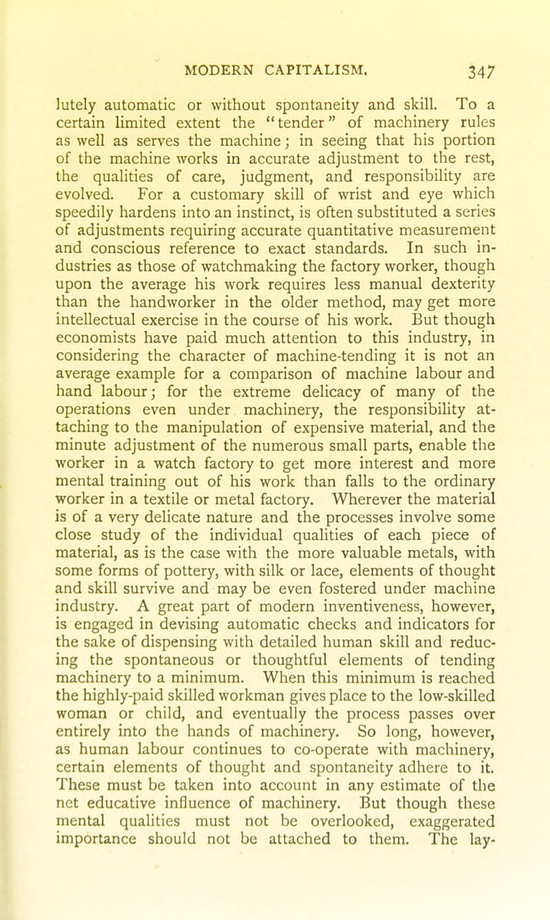 lutely automatic or without spontaneity and skill. To a certain limited extent the  tender of machinery rules as well as serves the machine; in seeing that his portion of the machine works in accurate adjustment to the rest, the qualities of care, judgment, and responsibility are evolved. For a customary skill of wrist and eye which speedily hardens into an instinct, is often substituted a series of adjustments requiring accurate quantitative measurement and conscious reference to exact standards. In such in- dustries as those of watchmaking the factory worker, though upon the average his work requires less manual dexterity than the handworker in the older method, may get more intellectual exercise in the course of his work. But though economists have paid much attention to this industry, in considering the character of machine-tending it is not an average example for a comparison of machine labour and hand labour; for the extreme delicacy of many of the operations even under machinery, the responsibihty at- taching to the manipulation of expensive material, and the minute adjustment of the numerous small parts, enable the worker in a watch factory to get more interest and more mental training out of his work than falls to the ordinary worker in a textile or metal factory. Wherever the material is of a very delicate nature and the processes involve some close study of the individual qualities of each piece of material, as is the case with the more valuable metals, with some forms of pottery, with silk or lace, elements of thought and skill survive and may be even fostered under machine industry. A great part of modern inventiveness, however, is engaged in devising automatic checks and indicators for the sake of dispensing with detailed human skill and reduc- ing the spontaneous or thoughtful elements of tending machinery to a minimum. When this minimum is reached the highly-paid skilled workman gives place to the low-skilled woman or child, and eventually the process passes over entirely into the hands of machinery. So long, however, as human labour continues to co-operate with machinery, certain elements of thought and spontaneity adhere to it. These must be taken into account in any estimate of the net educative influence of machinery. But though these mental qualities must not be overlooked, exaggerated importance should not be attached to them. The lay-