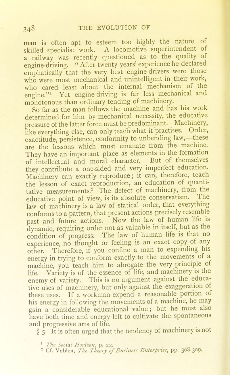 man is often apt to esteem too highly the nature of skilled specialist work. A locomotive superintendent of a railway was recently questioned as to the quality of engine-driving.  After twenty years' experience he declared emphatically that the very best engine-drivers were those who were most mechanical and unintelligent in_ their work, who cared least about the internal mechanism_ of the engine.^ Yet engine-driving is far less mechanical and monotonous than ordinary tending of machinery. So far as the man follows the machine and has his work determined for him by mechanical necessity, the educative pressure of the latter force must be predominant. _ Machinery, like everything else, can only teach what it practises. Order, exactitude, persistence, conformity to unbending law,—these are the lessons which must emanate from the machine. They have an important place as elements in the formation of intellectual and moral character. But of themselves they contribute a one-sided and very imperfect education. Machinery can exactly reproduce; it can, therefore, teach the lesson of exact reproduction, an education of quanti- tative measurements. The defect of machinery, from the educative point of view, is its absolute conservatism. The law of machinery is a law of statical order, that everything conforms to a pattern, that present actions precisely resemble past and future actions. Now the law of human life is dynamic, requiring order not as valuable in itself, but as the condition of progress. The law of human life is that no experience, no thought or feeling is an exact copy of any other. Therefore, if you confine a man to expending his energy in trying to conform exactly to the movements of a machine, you teach him to abrogate the very principle of life. Variety is of the essence of life, and machinery is the enemy of variety. This is no argument against the educa- tive uses of machinery, but only against the exaggeration of these uses. If a workman expend a reasonable^ portion of his energy in following the movements of a machine, he may gain a considerable educational value; but he must also have both time and energy left to cultivate the spontaneous and progressive arts of life. § 5. It is often urged that the tendency of machinery is not ' The Social Horizon, p. 22. ■ Cf. Vcb!cn, The Theory of Dushuss Enterprise, pp. 308-309.