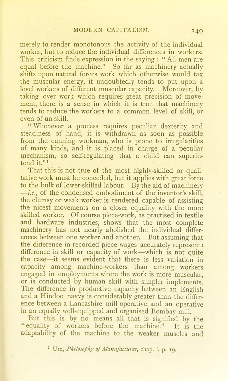 merely to render monotonous the activity of the individual worker, but to reduce the individual differences in workers. This criticism finds expression in the saying :  All men are equal before the machine. So far as machinery actually shifts upon natural forces work which otherwise would tax the muscular energy, it undoubtedly tends to put upon a level workers of different muscular capacity. Moreover, by taking over work which requires great precision of move- ment, there is a sense in which it is true that machinery tends to reduce the workers to a common level of skill, or even of un-skill.  Whenever a process requires peculiar dexterity and steadiness of hand, it is withdrawn as soon as possible from the cunning workman, who is prone to irregularities of many kinds, and it is placed in charge of a peculiar mechanism, so self-regulating that a child can superin- tend it.i That this is not true of the most highly-skilled or quali- tative work must be conceded, but it applies with great force to the bulk of lower-skilled labour. By the aid of machinery —i.e., of the condensed embodiment of the inventor's skill, the clumsy or weak worker is rendered capable of assisting the nicest movements on a closer equality with the more skilled worker. Of course piece-work, as practised in textile and hardware industries, shows that the most complete machinery has not nearly abolished the individual differ- ences between one worker and another. But assuming that the difference in recorded piece wages accurately represents difference in skill or capacity of work—which is not quite the case—it seems evident that there is less variation in capacity among machine-workers than among workers engaged in employments where the work is more muscular, or is conducted by human skill with simpler implements. The difference in productive capacity between an English and a Hindoo navvy is considerably greater than the differ- ence between a Lancashire mill operative and an operative in an equally well-equipped and organised Bombay mill. But this is by no means all that is signified by the equality of workers before the machine. It is the adaptability of the machine to the weaker muscles and ^ Ure, Philosophy of Manufactures, chap. i. p. 19.