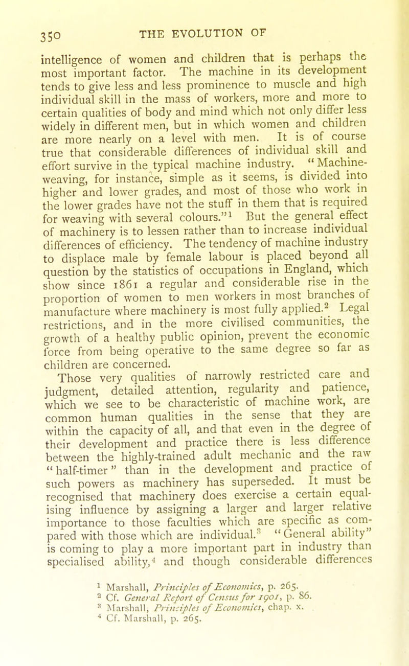 intelligence of women and children that is perhaps the most important factor. The machine in its development tends to give less and less prominence to muscle and high individual skill in the mass of workers, more and more to certain qualities of body and mind which not only differ less widely in different men, but in which women and children are more nearly on a level with men. It is of course true that considerable differences of individual skill and effort survive in the typical machine industry.  Machine- weaving, for instance, simple as it seems, is divided into higher and lower grades, and most of those who work in the lower grades have not the stuff in them that is required for weaving with several colours. ^ But the general effect of machinery is to lessen rather than to increase individual differences of efficiency. The tendency of machine industry to displace male by female labour is placed beyond all question by the statistics of occupations in England, which show since 1861 a regular and considerable rise in the proportion of women to men workers in most branches of manufacture where machinery is most fully applied.^ Legal restrictions, and in the more civilised communities, the growth of a healthy public opinion, prevent the economic force from being operative to the same degree so far as children are concerned. Those very qualities of narrowly restricted care and judgment, detailed attention, regularity and patience, which we see to be characteristic of machine work, are common human qualities in the sense that they are within the capacity of all, and that even in the degree of their development and practice there is less difference between the highly-trained adult mechanic and the raw half-timer than in the development and practice of such powers as machinery has superseded. It must be recognised that machinery does exercise a certain equal- ising influence by assigning a larger and larger relative importance to those faculties which are specific as com- pared with those which are individual.^ General ability is coming to play a more important part in industry than specialised ability,'' and though considerable differences 1 Marshall, Principles of Ecouoinics, p. 265. Cf. General Report of Census for igoi, p. S6. Marshall, Principles of EconomUs, chap. x. . Cf. Marshall, p. 265.