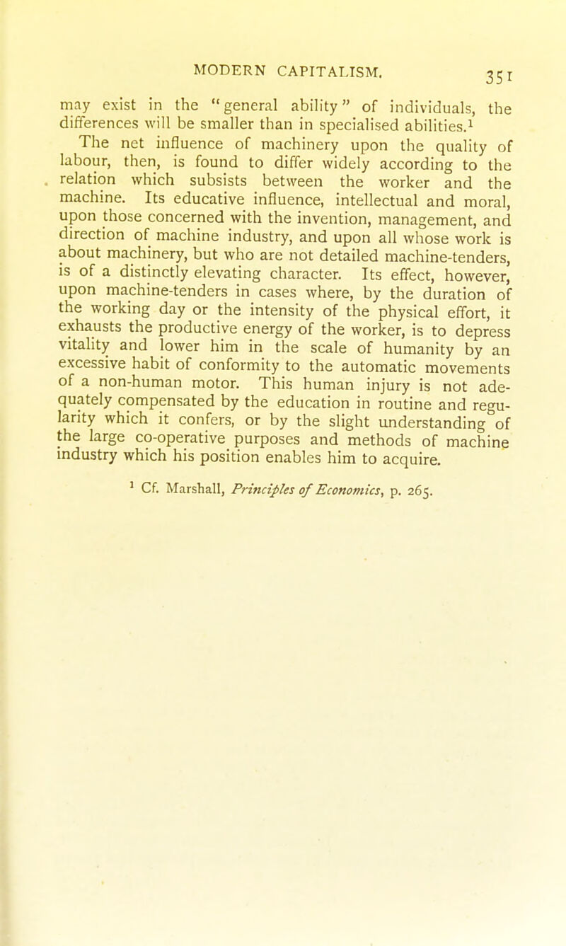 may exist in the general ability of individuals, the differences will be smaller than in specialised abilities.^ The net influence of machinery upon the quality of labour, then, is found to differ widely according to the . relation which subsists between the worker and the machine. Its educative influence, intellectual and moral, upon those concerned with the invention, management, and direction of machine industry, and upon all whose work is about machinery, but who are not detailed machine-tenders, is of a distinctly elevating character. Its effect, however, upon machine-tenders in cases where, by the duration of the working day or the intensity of the physical effort, it exhausts the productive energy of the worker, is to depress vitality and lower him in the scale of humanity by an excessive habit of conformity to the automatic movements of a non-human motor. This human injury is not ade- quately compensated by the education in routine and regu- larity which it confers, or by the slight understanding of the large co-operative purposes and methods of machine industry which his position enables him to acquire. ' Cf. Marshall, Principles of Economics, p. 265.