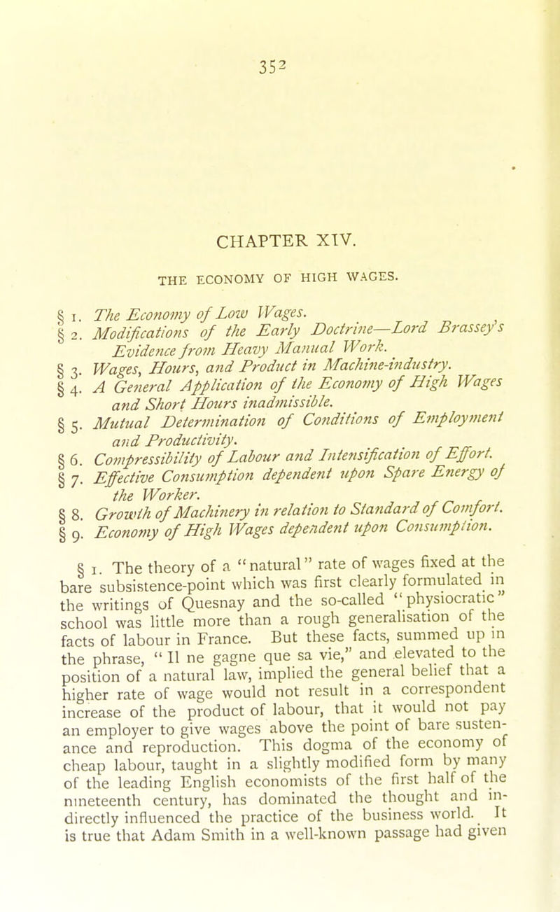 CHAPTER XTV. THE ECONOMY OF HIGH WAGES. § I. The Economy of Low Wages. §2. Modifications of the Early Doctrine—Lord Brassey s Evidence from ILeavy Manual Work. § 3. Wages, LLours, atid Product in Machine-industry. A General Application of the Economy of High Wages and Short ILours inadmissible. § 5. Mutual Determination of Conditions of Employment and Productivity. § 6. Compressibility of Labour and Lntensification of Effort. § 7. Effective Consumption dependent upon Spare Energy of the Worker. , /-^ § 8. Growth of Machinery in relation to Standard of Comfort. § 9. Economy of High Wages dependent upon Consumption. § I The theory of a  natural rate of wages fixed at the bare subsistence-point which was first clearly formulated in the writings of Quesnay and the so-called  physiocratic' school was little more than a rough generalisation of the facts of labour in France. But these facts, summed up in the phrase,  II ne gagne que sa vie, and elevated to the position of a natural law, implied the general belief that a higher rate of wage would not result in a correspondent increase of the product of labour, that it would not pay an employer to give wages above the point of bare susten- ance and reproduction. This dogma of the economy of cheap labour, taught in a slightly modified form by many of the leading English economists of the first half of the nineteenth century, has dominated the thought and in- directly influenced the practice of the business world. It is true that Adam Smith in a well-known passage had given