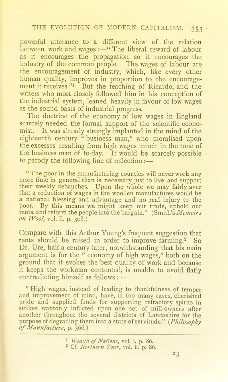 powerful utterance to a different view of the relation between work and wages :— The liberal reward of labour as it encourages the propagation so it encourages the industry of the common people. The wages of labour are the encouragement of industry, which, like every other human quality, improves in proportion to the encourage- ment it receives.^ But the teaching of Ricardo, and the writers who most closely followed him in his conception of the industrial system, leaned heavily in favour of low wages as the sound basis of industrial progress. The doctrine of the economy of low wages in England scarcely needed the formal support of the scientific econo- mist. It was already strongly implanted in the mind of the eighteenth century business man, who moralised upon the excesses resulting from high wages much in the tone of the business man of to-day. It would be scarcely possible to parody the following line of reflection :—  The poor in the manufacturing counties will never work any more time in general than is necessary just to live and support their weekly debauches. Upon the whole we may fairly aver that a reduction of wages in the woollen manufactures would be a national blessing and advantage and no real injury to the poor. By this means we might keep our trade, uphold our rents, and reform the people into the bargain. (Smith's Memoirs on Wool, vol. ii. p. 308.) Compare with this Arthur Young's frequent suggestion that rents should be raised in order to improve farming.^ So Dr. Ure, half a century later, notwithstanding that his main argument is for the  economy of high wages, both on the ground that it evokes the best quality of work and because it keeps the workman contented, is unable to avoid flatly contradicting himself as follows :—  High wages, instead of leading to thankfulness of temper and improvement of mind, have, in too many cases, cherished pride and supplied funds for supporting refractory spirits in strikes wantonly inflicted upon one set of mill-owners after another throughout the several districts of Lancashire for the purpose of degrading them into a state of servitude. {Philosophy of Manufacture, p. 366.) ^ Wealth of Nations, vol. i. p. 86. * Cf. Northern Tour, vol. ii. p. 86. 23