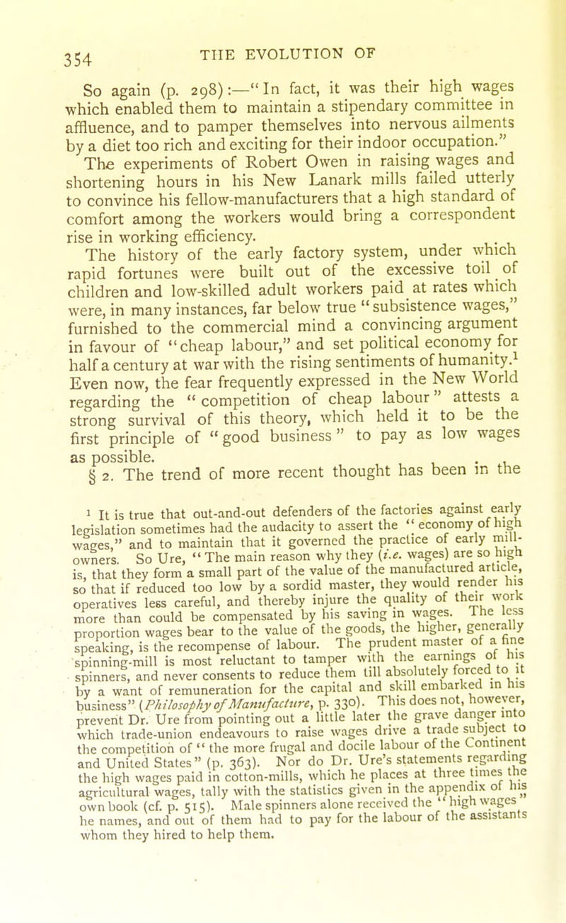 So again (p. 298):—In fact, it was their high wages which enabled them to maintain a stipendary committee in affluence, and to pamper themselves into nervous ailments by a diet too rich and exciting for their indoor occupation. The experiments of Robert Owen in raising wages and shortening hours in his New Lanark mills failed utterly to convince his fellow-manufacturers that a high standard of comfort among the workers would bring a correspondent rise in working efficiency. The history of the early factory system, under which rapid fortunes were built out of the excessive toil of children and low-skilled adult workers paid at rates which were, in many instances, far below true  subsistence wages, furnished to the commercial mind a convincing argument in favour of cheap labour, and set political economy for half a century at war with the rising sentiments of humanity.^ Even now, the fear frequently expressed in the New World regarding the  competition of cheap labour attests a strong survival of this theory, which held it to be the first principle of good business to pay as low wages as possible. . § 2. The trend of more recent thought has been m the 1 It is true that out-and-out defenders of the factories against early legislation sometimes had the audacity to assert the economy of high wages, and to maintain that it governed the practice of early mill- owners So Ure,  The main reason why ihey {i.e. wages) are so high is, that they form a small part of the value of the manufactured article, so that if reduced too low by a sordid master, they would render his operatives less careful, and thereby injure the quality of their work more than could be compensated by his saving in wages. Ihe less proportion wages bear to the value of the goods, the higher, generally speaking, is the recompense of labour. The prudent master of a fine •spinning-mill is most reluctant to tamper with the earnings of his spinners, and never consents to reduce them till absolutely forced to it by a want of remuneration for the capital and skil embarked in his business (Philosophy of Manufacture, p. 33o)- This does not, however, prevent Dr. Ure from pointing out a little later the grave danger into which trade-union endeavours to raise wages drive a trade subject to the competition of  the more frugal and docile labour of the Continent and United States (p, 363). Nor do Dr. Ure's statements regarding the high wages paid in cotton-mills, which he places at three times tne agricultural wages, tally with the statistics given in the appendix ot his own book (cf. p. 515). Male spinners alone received the  high wages he names, and out of them had to pay for the labour of the assistants whom they hired to help them.