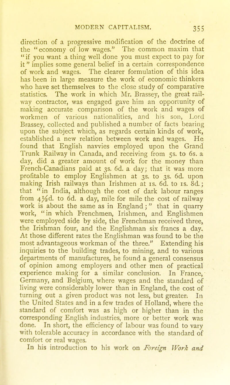 direction of a progressive modification of the doctrine of the economy of low wages. The common maxim that  if you want a thing well done you must expect to pay for it implies some general belief in a certain correspondence of work and wages. The clearer formulation of this idea has been in large measure the work of economic thinkers who have set themselves to the close study of comparative statistics. The work in which Mr. Brassey, the great rail- way contractor, was engaged gave him an opportunity of making accurate comparison of the work and wages of workmen of various nationalities, and his son, Lord Brassey, collected and published a number of facts bearing upon the subject which, as regards certain kinds of work, established a new relation between work and wages. He found that English navvies employed upon the Grand Trunk Railway in Canada, and receiving from 5s. to 6s. a day, did a greater amount of work for the money than French-Canadians paid at 3s. 6d. a day; that it was more profitable to employ Englishmen at 3s. to 3s. 6d. upon making Irish railways than Irishmen at is. 6d. to is. 8d.; that in India, although the cost of dark labour ranges from 4j4d. to 6d. a day, mile for mile the cost of railway work is about the same as in England; that in quarry work, in which Frenchmen, Irishmen, and Englishmen were employed side by side, the Frenchman received three, the Irishman four, and the Englishman six francs a day. At those different rates the Englishman was found to be the most advantageous workman of the three. Extending his inquiries to the building trades, to mining, and to various departments of manufactures, he found a general consensus of opinion among employers and other men of practical experience making for a similar conclusion. In France, Germany, and Belgium, where wages and the standard of living were considerably lower than in England, the cost of turning out a given product was not less, but greater: In the United States and in a few trades of Holland, where the standard of comfort was as high or higher than in the corresponding English industries, more or better work was done. In short, the efficiency of labour was found to vary with tolerable accuracy in accordance with the standard of comfort or real wages. In his introduction to his work on Foreign Work and