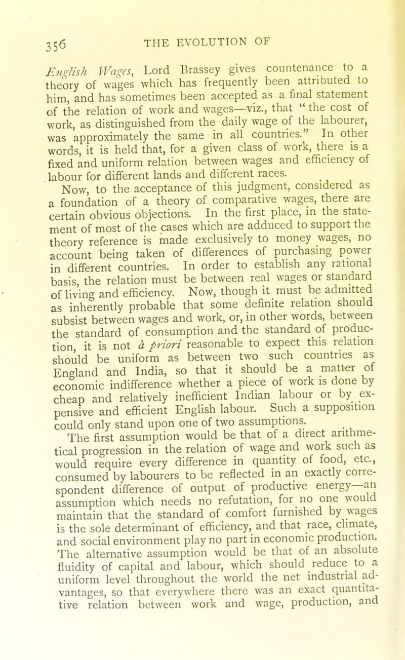 English Washes, Lord Brassey gives countenance to a theory of wages which has frequently been attributed to him, and has sometimes been accepted as a final statement of the relation of work and wages—viz., that  the cost of work, as distinguished from the daily wage of the labourer, was approximately the same in all countries. In other words, it is held that, for a given class of work, there is a fixed and uniform relation between wages and efficiency of labour for different lands and different races. Now, to the acceptance of this judgment, considered as a foundation of a theory of comparative wages, there are certain obvious objections. In the first place, in the state- ment of most of the cases which are adduced to support the theory reference is made exclusively to money wages, no account being taken of differences of purchasing power in different countries. In order to establish any rational basis, the relation must be between real wages or standard of living and efficiency. Now, though it must be admitted as inherently probable that some definite relation should subsist between wages and work, or, in other words, between the standard of consumption and the standard of produc- tion, it is not a priori reasonable to expect this relation should be uniform as between two such countries as England and India, so that it should be a matter of economic indifference whether a piece of work is done by cheap and relatively inefficient Indian labour or by ex- pensive and efficient English labour. Such a supposition could only stand upon one of two assumptions. The first assumption would be that of a direct arithme- tical progression in the relation of wage and work such as would require every difference in quantity of food, etc., consumed by labourers to be reflected in an exactly corre- spondent diff'erence of output of productive energy—an assumption which needs no refutation, for no one would maintain that the standard of comfort furnished by wages is the sole determinant of efficiency, and that race, climate, and social environment play no part in economic production. The alternative assumption would be that of an absolute fluidity of capital and labour, which should reduce to a uniform level throughout the world the net industrial ad- vantages, so that everywhere there was an exact quantita- tive relation between work and wage, production, and