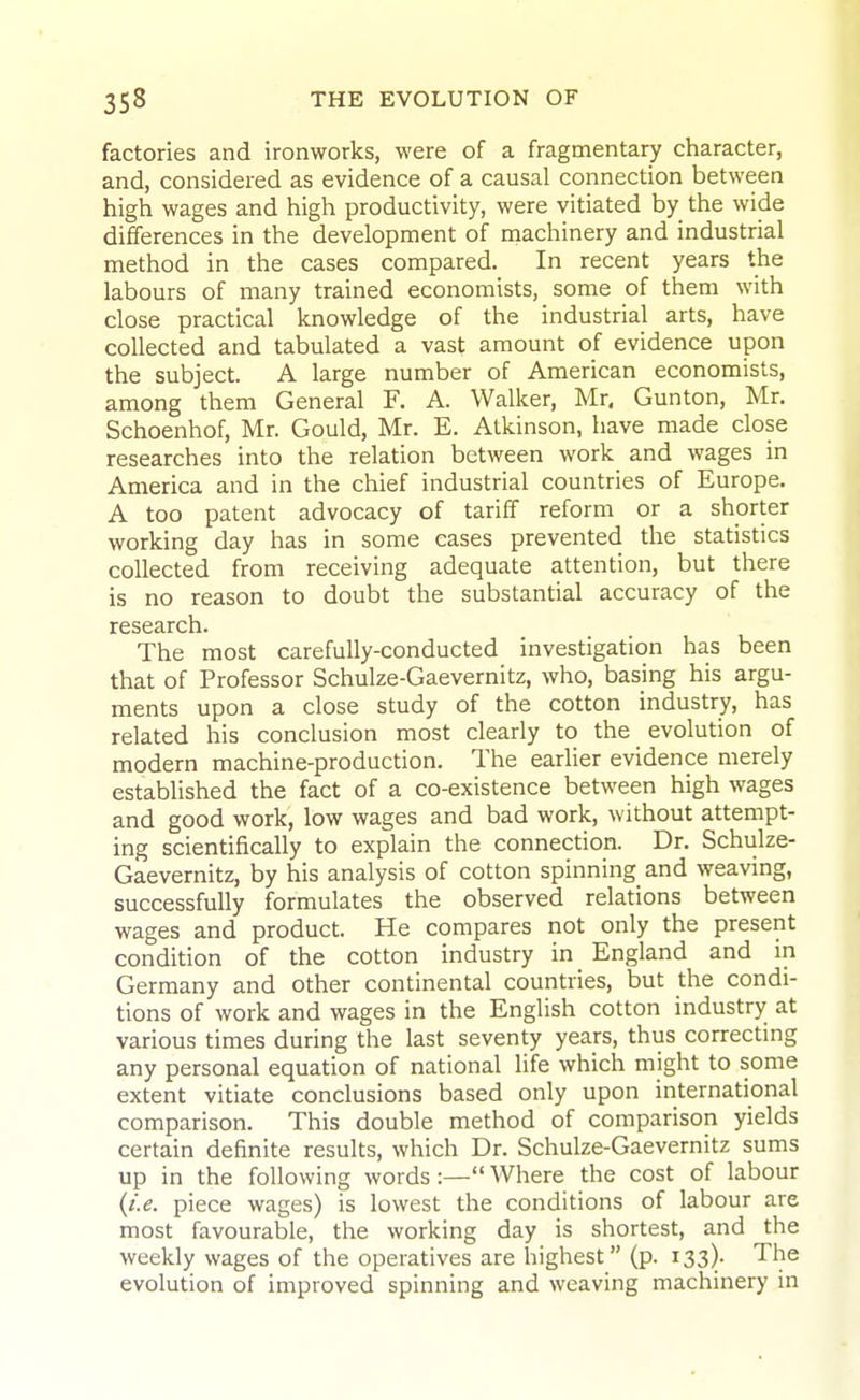 factories and ironworks, were of a fragmentary character, and, considered as evidence of a causal connection between high wages and high productivity, were vitiated by the wide differences in the development of machinery and industrial method in the cases compared. In recent years the labours of many trained economists, some of them with close practical knowledge of the industrial arts, have collected and tabulated a vast amount of evidence upon the subject. A large number of American economists, among them General F. A. Walker, Mr. Gun ton, Mr. Schoenhof, Mr. Gould, Mr. E. Atkinson, have made close researches into the relation between work and wages in America and in the chief industrial countries of Europe. A too patent advocacy of tariff reform or a shorter working day has in some eases prevented the statistics collected from receiving adequate attention, but there is no reason to doubt the substantial accuracy of the research. The most carefully-conducted investigation has been that of Professor Schulze-Gaevernitz, who, basing his argu- ments upon a close study of the cotton industry, has related his conclusion most clearly to the evolution of modern machine-production. The earlier evidence merely established the fact of a co-existence between high wages and good work, low wages and bad work, without attempt- ing scientifically to explain the connection. Dr. Schulze- Gaevernitz, by his analysis of cotton spinning and weaving, successfully formulates the observed relations between wages and product. He compares not only the present condition of the cotton industry in England and in Germany and other continental countries, but the condi- tions of work and wages in the English cotton industry at various times during the last seventy years, thus correcting any personal equation of national life which might to some extent vitiate conclusions based only upon international comparison. This double method of comparison yields certain definite results, which Dr. Schulze-Gaevernitz sums up in the following words:— Where the cost of labour {i.e. piece wages) is lowest the conditions of labour are most favourable, the working day is shortest, and the weekly wages of the operatives are highest (p. 133). The evolution of improved spinning and weaving machinery in
