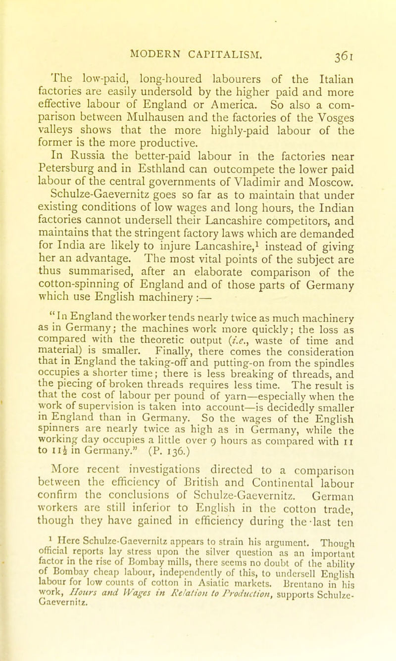 The low-paid, long-houred labourers of the Italian factories are easily undersold by the higher paid and more effective labour of England or America. So also a com- parison between Mulhausen and the factories of the Vosges valleys shows that the more highly-paid labour of the former is the more productive. In Russia the better-paid labour in the factories near Petersburg and in Esthland can outcompete the lower paid labour of the central governments of Vladimir and Moscow. Schulze-Gaevernitz goes so far as to maintain that under existing conditions of low wages and long hours, the Indian factories cannot undersell their Lancashire competitors, and maintains that the stringent factory laws which are demanded for India are likely to injure Lancashire,^ instead of giving her an advantage. The most vital points of the subject are thus summarised, after an elaborate comparison of the cotton-spinning of England and of those parts of Germany which use English machinery :— ''In England the worker tends nearly twice as much machinery as in Germany; the machines work more quickly; the loss as compared with the theoretic output {i.e., waste of time and material) is smaller. Finally, there comes the consideration that in England the taking-off and putting-on from the spindles occupies a shorter time; there is less breaking of threads, and the piecing of broken threads requires less time. The result is that the cost of labour per pound of yarn—especially when the work of supervision is taken into account—is decidedly smaller in England than in Germany. So the wages of the Enghsh spinners are nearly twice as high as in Germany, while the workmg day occupies a little over 9 hours as compared with 11 to iii in Germany. (P. 136.) More recent investigations directed to a comparison between the efficiency of British and Continental labour confirm the conclusions of Schulze-Gaevernitz. German workers are still inferior to English in the cotton trade, though they have gained in efficiency during the-last ten 1 Here Schulze-Gaevernitz appears to strain his argument. Though official^ reports lay stress upon the silver question as an important factor in the rise of Bombay mills, there seems no doubt of the ability of Bombay cheap labour, independently of this, to undersell English labour for low counts of cotton in Asiatic markets. Brentano in his work, Hours and Wages in Relation to Production, supports Schulze- Gaevernitz.